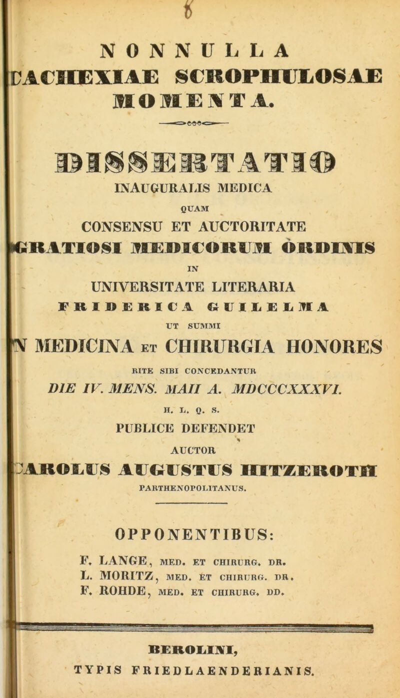 CACHEXIAE SCROPHIJEOSAE IttOMEXT A. INAUGURAliIS MEDICA QUAM CONSENSU ET AUCTORITATE MiRATlOlSl mE;MCOKAltl OKDIAIS IN UNIVERSITATE LITERARIA FRll>£RieA C^UIIiKIilffA UT SUMMI !V MEDICINA et CHIRURGIA HONORES BITE SIBI CONCEDANTUR DIE IV. MENS. MAII A. MDCCCXXXVI. H. Ii. 0. S. PUBLICE DEFENDET A AUCTOR ::;A»©iiiis augustus iotzukotii PAKTHENOPOI.ITANUS. OPPONENTIBUS: F» LANGE, MED. ET CHIRURG. DR. L. MORITZ, MED. ET CHIRURG. DR. F. ROHDE, MED. ET CUIRURG. DD.