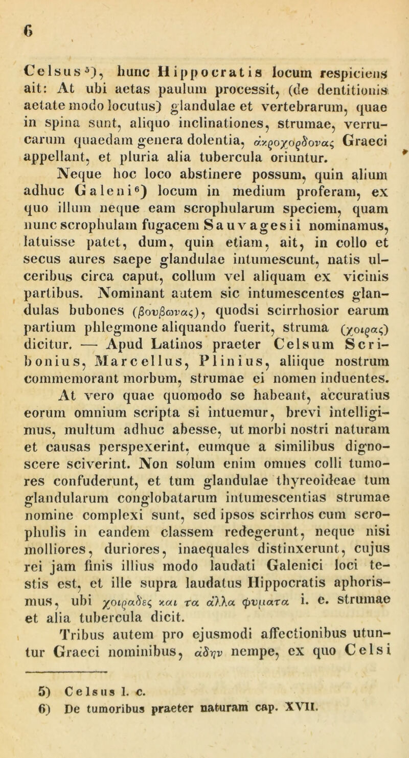 Celsus^), hunc H ippocratis locum respiciens ait: At ubi aetas paulum processit^ (de dentitionis aetate modo locutus) glandulae et vertebrarum, quae in spina sunt, aliquo inclinationes, strumae, verru- carum quaedam genera dolentia, d.y.Qoyoqhovac, Graeci appellant, et pluria alia tubercula oriuntur. Neque hoc loco abstinere possum, quin alium adhuc Galeni®) locum in medium proferam, ex quo illum neque eam scrophularum speciem, quam nuncscrophulam fugacem Sauvagesii nominamus, latuisse patet, dum, quin etiam, ait, in collo et secus aures saepe glandidae intumescunt, natis ul- ceribus circa caput, collum vel aliquam ex vicinis partibus. Nominant autem sic intumescentes glan- dulas bubones (/SoejBcovaO 5 quodsi scirrhosior earum partium phlegmone aliquando fuerit, struma dicitur. — Apud Latinos praeter Celsum Scri- bonius, Marcellus, Plinius, aliique nostrum commemorant morbum, strumae ei nomen induentes. At vero quae quomodo se habeant, accuratius eorum omnium scripta si intuemur, brevi intelligi- mus, multum adhuc abesse, ut morbi nostri naturam et causas perspexerint, eumque a similibus digno- scere sciv^erint. Non solum enim omnes colli tumo- res confuderunt, et tum glandulae thyreoideae tum oflandularum cono-lobatarurn intuinescentias strumae nomine complexi sunt, sed ipsos scirrhos cum sero- phulis in eandem classem redegerunt, neque nisi molliores, duriores, inaequales distinxerunt, cujus rei jam finis illius modo laudati Galenici loci te- stis est, et ille supra laudatus Hippocratis aphoris- mus, ubi yoiqahs^ xai ra oDXa. <jf)Vfiara 1« c. Strumae et alia tubercula dicit. Tribus autem pro ejusmodi alfectionibus utun- tur Graeci nominibus, dS->!v nempe, ex quo Celsi 5) C e 1 s u s 1. c. 6) De tumoribus praeter naturam cap. XVII.