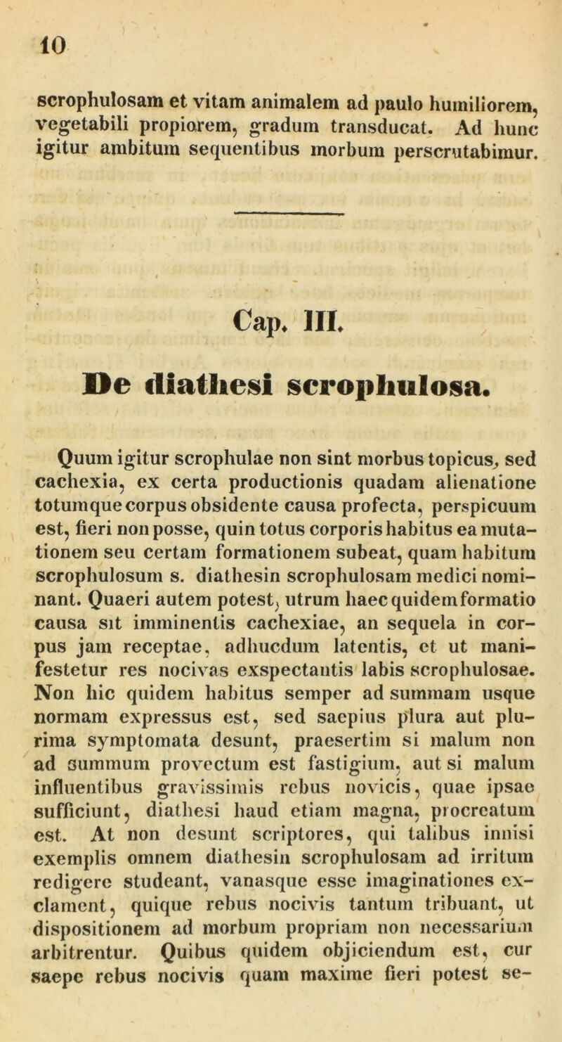 scrophulosam et vitam animalem ad paulo humiliorem, vegetabili propiorem, gradum transducat. Ad hunc igitur ambitum sequentibus morbum perscrutabimur. Cap. III. De diatliesi scrophiilosa. Quum igitur scrophulae non sint morbus topicus^ sed cachexia, ex certa productionis quadam alienatione totum que corpus obsidente causa profecta, perspicuum est, fieri non posse, quin totus corporis habitus ea muta- tionem seu certam formationem subeat, quam habitura scrophulosum s. diathesin scrophulosam medici nomi- nant. Quaeri autem potest, utrum haec quidem formatio causa sit imminentis cachexiae, an sequela in cor- pus jam receptae, adhucdum latentis, ct ut mani- festetur res nocivas exspectantis'labis scrophulosae. Non hic quidem habitus semper ad summam usque normam expressus est, sed saepius plura aut plu- rima symptomata desunt, praesertim si malum non ad summum provectum est fastigium, aut si malum influentibus gravissimis rebus novicis, quae ipsae sufficiunt, diathesi haud etiam magna, procreatum est. At non desunt scriptores, qui talibus innisi exemplis omnem diathesin scrophulosam ad irritum redigere studeant, vanasque esse imaginationes ex- clament, quique rebus nocivis tantum tribuant, ut dispositionem ad morbum propriam non necessarium arbitrentur. Quibus quidem objiciendum est, cur saepe rebus nocivis quam maxime fieri potest se-