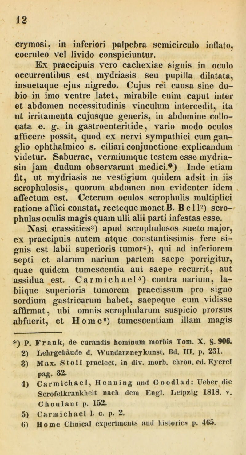 crymosi, in inferiori palpebra semicirculo inflato, coeruleo vel livido conspiciuntur. Ex praecipuis vero cachexiae signis in oculo occurrentibus est mydriasis seu pupilla dilatata, insuetaque ejus nigredo. Cujus rei causa sine du- bio in imo ventre latet, mirabile enim caput inter et abdomen necessitudinis vinculum intercedit, ita ut irritamenta cujusque generis, in abdomine collo- cata e. g. in gastroenteritide, vario modo oculos afficere possit, quod ex nervi sympathici cum gan- glio ophthalmico s. ciliari conjunctione explicandum videtur. Saburrae, vermiumque testem esse mydria- sin jam dudum observarunt medici.*) Inde etiam fit, ut mydriasis ne v’’estigium quidem adsit in iis scrophulosis, quorum abdomen non evidenter idem affectum est. Ceterum oculos scrophulis multiplici ratione affici constat, recteque monet B. B e 11^) scro- phulas oculis magis quam ulli alii parti infestas esse. Nasi crassities^) apud scrophulosos sueto major, ex praecipuis autem atque constantissimis fere si- gnis est labii superioris tumor^), qui ad inferiorem septi et alarum narium partem saepe porrigitur, quae quidem tumescentia aut saepe recurrit, aut assidua est. Carmichael^) contra narium, la- biique superioris tumorem praecissum pro signo sordium gastricarum habet, saepeque eum vidisse affirmat, ubi omnis scrophularum suspicio prorsus abfuerit, et Home») tumescentiam illam magis *) P. Frank, de curandis hominum morbis Tom. X. g. 906. 2) Lehrgebaude d. Wundarznejkunst. Bd. IIJ. p. 231. 3) Max. StolI praelecfc. in div. morb. cbron. ed. Eycrcl pag. 32. 4) Carmichael, Henning und Goodiad: Uebcr die Scrofelkrankheit iiach dem Engl. Leipzig 1818. v. Choiilant p. 152. 5) Carmichael I- c. p. 2. H) Home Clinicai experimciits and hisloiic» p. 465.