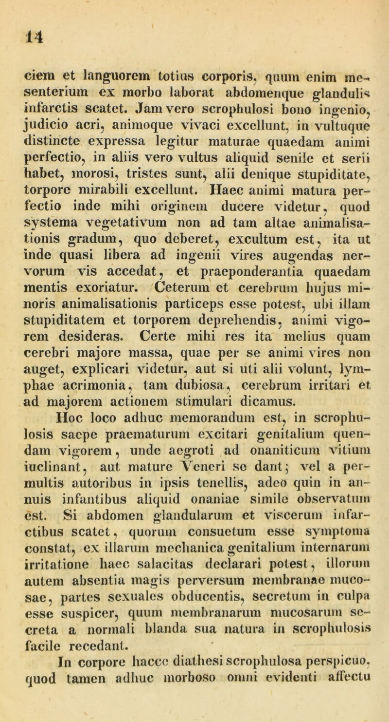 ciem et languorem totius corporis, quum enim me- senterium ex morbo laborat abdomeiique glauduli«i infarctis scatet. Jam vero scrophulosi bono ingenio, judicio acri, animoque vivaci excellunt, in vultuque distincte expressa legitur maturae quaedam animi perfectio, in aliis vero vultus aliquid senile et serii habet, morosi, tristes sunt, alii denique stupiditate, torpore mirabili excellunt. Haec animi matura per- fectio inde mihi originem ducere videtur, quod systema vegetativum non ad tam altae animalisa- tionis gradum, quo deberet, excultum est, ita ut inde quasi libera ad ingenii vires augendas ner- viorum vis accedat, et praeponderantia quaedam mentis exoriatur. Ceterum et cerebrum hujus mi- noris animalisationis particeps esse potest, ubi illam stupiditatem et torporem deprehendis, animi vigo- rem desideras. Certe mihi res ita melius quam cerebri majore massa, quae per se animi vires non auget, explicari videtur, aut si uti alii v olunt, lym- phae acrimonia, tam dubiosa, cerebrum irritari et ad majorem actionem stimulari dicamus. IIoc loco adhuc memorandum est, in scrophu- losis saepe praematurum excitari genitalium quen- dam vigorem, unde aegroti ad onaniticum vitium iuclinant, aut mature Veneri se dant; v^el a per- multis autoribus in ipsis tenellis, adeo quin in an- nuis infantibus aliquid onaniae simile observatum est. Si abdomen glandularum et vd.scerum infar- ctibus scatet, quorum consuetum esse .symptoma constat, ex illarum mechanica genitalium internarum irritatione haec salacitas declarari potest, illorum autem absentia magis perversum membranae muco- sae, partes sexuales obducentis, secretum in culpa esse suspicer, quum membranarum mucosarum se- creta a normali blanda sua natura in .scrophulosis facile recedant. In corpore hacce diathesi scrophulosa perspicuo, quod tamen adhuc morboso onmi evidenti affectu