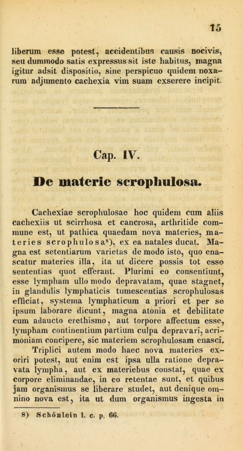 liberum esse potest, accidentibus causis nocivis, seu dummodo satis expressus sit iste habitus, magna igitur adsit dispositio, sine perspicuo quidem noxa- rum' adjumento cachexia vim suam exserere incipit. Cap. IV. De materie scropliiilosa. Cachexiae scrophulosae hoc quidem cum aliis cachexiis ut scirrhosa et cancrosa, arthritide com- mune est, ut pathica quaedam nova materies, ma- teries scrophulo sa®), ex ea natales ducat. Ma- gna est setentiarum varietas de modo isto, quo ena- scatur materies illa, ita ut dicere possis tot esse sententias quot efferant. Plurimi eo consentiunt, esse lympham ullo modo depravatam, quae stagnet, in glandulis lymphaticis tumescentias scrophulosas efficiat, systema lymphaticum a priori et per se ipsum laborare dicunt, magna atonia et debilitate cum adaucto erethismo, aut torpore affectum esse, lympham continentium partium culpa depravari, acri- moniam concipere, sic materiem scrophulosam enasci. Triplici autem modo haec nova materies ex- oriri potest, aut enim est ipsa ulla ratione depra- vata lympha, aut ex materiebus constat, quae ex corpore eliminandae, in eo retentae sunt, et quibus jam organismus se liberare studet, aut denique om- nino nova est, ita ut dum organismus ingesta iii 8) Schonlein 1, c. p. 60.