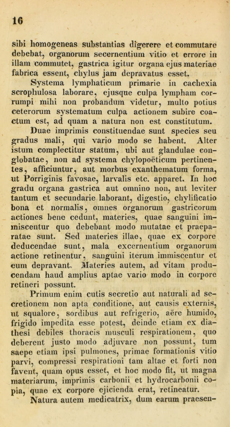 sibi homogeneas substantias digerere et commutare debebat, organorum secernentium vitio et errore in illam commutet, gastrica igitur organa ejus materiae fabrica essent, chylus jam depravatus esset. Systema lymphaticum primarie in cachexia scrophulosa laborare, ejusque culpa lympham cor- rumpi mihi non probandum videtur, multo potius ceterorum systematum culpa actionem subire coa- ctum est, ad quam a natura non est constitutum. Duae imprimis constituendae sunt species seu gradus mali, qui vario modo se habent. Alter istum complectitur statum, ubi aut glandulae con- globatae, non ad systema chylopoeticum pertinen- tes, afficiuntur, aut morbus exanthematum forma, ut Porriginis favosae, larvalis etc. apparet. In hoc gradu organa gastrica aut omnino non, aut leviter tantum et secundarie laborant, digestio, chylificatio bona et normalis, omnes organorum gastricorum actiones bene cedunt, materies, quae sanguini im- miscentur quo debebant modo mutatae et praepa- ratae sunt. Sed materies illae, quae ex corpore deducendae sunt, mala excernentium organorum actione retinentur, sanguini iterum immiscentur et eum depravant, Materies autem, ad vitam produ- cendam haud amplius aptae vario modo in corpore retineri possunt. Primum enim cutis secretio aut naturali ad se- cretionem non apta conditione, aut causis externis, ut squalore, sordibus aut refrigerio, aere humido, frigido impedita esse potest, deinde etiam ex dia- thesi debiles thoracis musculi respirationem, quo deberent justo modo adjuvare non possunt, tum saepe etiam ipsi pulmones, primae formationis vitio parvi, compressi respirationi tam altae et forti non favent, quam opus esset, et hoc modo fit, ut magna materiarum, imprimis carbonii et hydrocarbonii co- pia, quae ex corpore ejicienda erat, retineatur. Natura autem medicatrix, dum earum praesen-