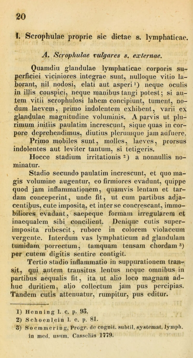 I. Scrophulae proprie sic dictae s. lymphaticae. A, Scrophulae vulgares s, externae, Quamdiii glandulae lymphaticae corporis su- perficiei viciniores integrae sunt, nulloque vitio la- borant, nil nodosi, elati aut asperi 0 neque oculis in illis conspici, neque manibus tangi potest; si au- tem vitii scrophulosi labem concipiunt, tument, no- dum laevem, primo indoleutem exhibent, varii ex glandulae magnitudine voluminis. A parvis ut plu- rimum initiis paulatim increscunt, sique quas in cor- pore deprehendimus, diutius plerumque jam adfuere. Primo mobiles sunt, molles, laeves, prorsus indolentes aut leviter tantum, si tetigeris. Hocce stadium irritationis a nonnullis no- minatur. Stadio secundo paulatim increscunt, et quo ma- gis volumine augentur, eo firmiores evadunt, quippe quod jam inflammationem, quamvis lentam et tar- dam conceperint, unde fit, ut cum partibus adja- centibus, cute imposita, et inter se concrescant, immo- biliores evadant, saepeque formam irregularem et inaequalem sibi concilient. Denique cutis super- imposita rubescit, rubore in colorem violaceum vergente. Interdum vas lymphaticum ad glandulam tumidam porrectum, tamquam tensam chordam per cutem digitis sentire contigit. Tertio stadio inflammatio in suppurationem tran- sit 5 qui autem transitus lentus neque omnibus in partibus aequalis fit, ita ut alio loco magnam ad- huc duritiem, afio collectum jam pus percipias. Tandem cutis attenuatur, rumpitur, pus editur. 1) Henning I. c. p. 93. 2) Schoeni ei 11 1. e. p. 81. 3) Soeramering, Progr. rie cognit. siibtil.systeniat. lyinpli. in med. usum. Casseliis 1779.