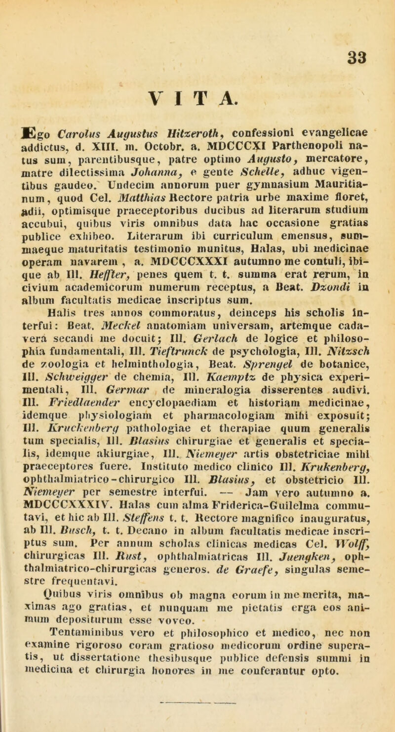 VITA. Ego Carolus Augustus Hitxerothf confessioni evangellcae addictus, d. XIII. in. Octobr. a. MDCCCXI Parthenopoli na- tus sum, pareiitibusque, patre optimo Augustoy mercatore, matre dilectissima Johannuy e geute ScheUty adhuc vigen- tibus gaudeo.' Undecim annoruin puer gymnasium Mauritia- num, quod Cei. Matthias Hectore patria urbe maxime floret, adii, optimisque praeceptoribus ducibus ad licerarum studium accubui, quibus viris omnibus data hac occasione gratias publice exhibeo. Literarum ibi curriculum emensus, sum- maeque maturitatis testimonio munitus, Halas, ubi medicinae operam navarem , a. MDCCCXXXI autumno me contuli, ibi- que ab III. Heffter, penes quem t. t. summa erat rerum, in civium academicorum numerum receptus, a Beat. Dxomli in album facultatis medicae inscriptus sum. Halis tres annos commoratus, deinceps his scholis in- terfui: Beat. Meckel anatomiam universam, artemque cada- vera secandi me docuit; 111. Gerlach de logice et philoso- phia fundamentali, III. Tieftrunck de psychologia, 111. Nitxsch de zoologia et helminthologia, Beat, Spreugel de botanice, 111. Schweigger de chemia, III. Kaemptz de physica experi- mentali, 111. Germar de mineralogia disserentes audivi. 111. Frkdlntuder encjclopaediam et historiam medicinae, idemque physiologiam et pharmacologiam mihi exposuit; 111. Kruckenberg pathologiae et therapiae quum generalis tum specialis, IJI. Blastus chirurgiae et generalis et specia- lis, idemque akiurgiae, III. ISiemeyer artis obstetriciae mihi praeceptores fuere. Instituto medico clinico III. Krukenbergy ophthalniiatrico-chirurgico 111, JJlasiuSy et obstetricio 111. Niemeger per semestre interfui. — Jam vero autumno a. MDCCCXXXIV'. Halas cum alma Friderica-Guilelma commu- tavi, et hic ab 111. Steffens t. t. Hectore magnifico inauguratus, ab 111. liusch, t. t. Decano in album fimultatis medicae inscri- ptus sum. Per annum scholas clinicas medicas Cei. W’olffy chirurgicas 111. Rusty ophthalmiatricas 111. Juengkeiiy oph- thalmiatrico-chirurgicas generos, de Graefey singulas seme- stre frequentavi. (luibus viris omnibus ob magna eorum in me merita, ma- ximas ago gratias, et nunquam me pietatis erg.a eos ani- mum depositurum esse voveo. Tentaminibus vero et philosophico et medico, nec non examine rigoroso coram gratioso medicorum ordine supera- tis, ut dissertatione thesibusque publice defensis summi in medicina et chirurgia honores in me conferantur opto.