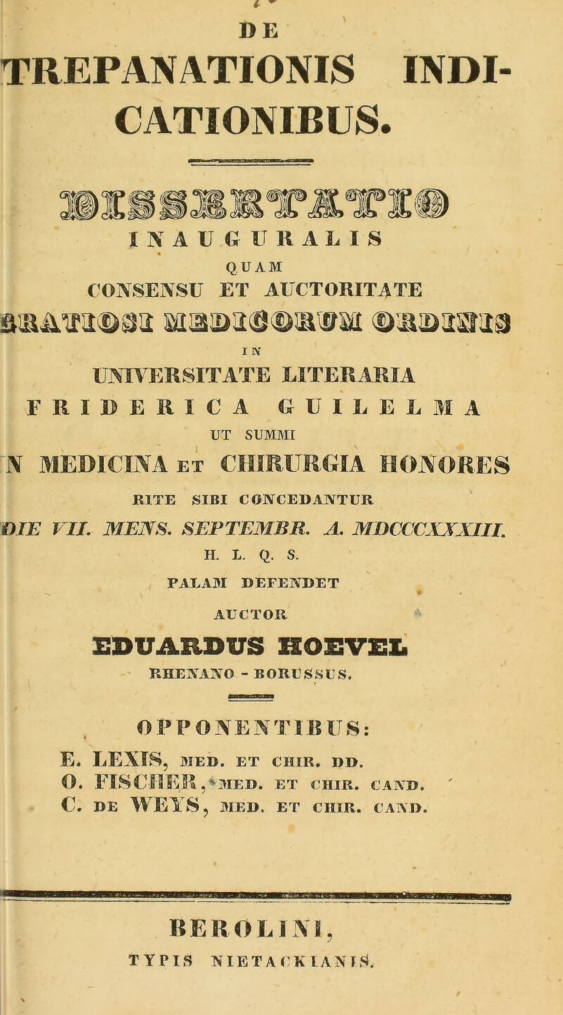 t - DE TREPANATIONIS INDI- CATIONIBUS. IKAII « U HALI S QUAM CONSENSU ET AUCTORITATE Btaa>ao«iMftvai ©iiamra I IV UNIVERSITATE LITERARIA F RIDE RICA GUILELMA UT SUMMI N MEDICINA et CHIRURGIA HONORES RITE SIBI CONCEDANTUR DTE VII. MENS. SEPTEMBR. A. MDCCCXXXIII. H. L. Q. S. PALAM DEFENDET AUCTOR EDUARDUS HOEVEZi RHENANO - BORUSSUS. OPPONEN TIB US: E. LENIS, MED. ET CHIR. DD. O. FISCIIER ,*MED. ET CHIR. CAND. C. DE WEYSj MED. ET CHIR. CAND. RERO LINI. TYPIS NI ET A CK lANlS.