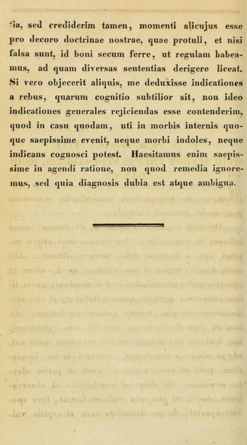 • ia, sed crediderim tamen, momenti alicujus esse pro decoro doctrinae nostrae, quae protuli, et nisi falsa sunt, id boni secum ferre, ut regulam habea- mus, ad quam diversas sententias derigere liceat. Si vero objecerit aliquis, me deduxisse indicationes a rebus, quarum cognitio subtilior sit, non ideo indicationes generales rejiciendas esse contenderim, quod in casu quodam, uti in morbis internis quo- que saepissime evenit, neque morbi indoles, neque indicans cognosci poiest. Haesitamus enim saepis- sime in agendi ratione, non quod remedia ignore- mus, sed quia diagnosis dubia est atque ambigua. / ■ •-<' /