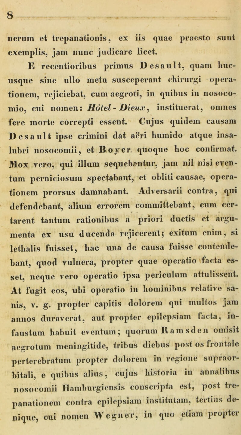 lierum et trepanationis, ex iis quae praesto sunt exemplis, jam nunc judicare licet. E reccntioribus primus Desault, quam buc- usque sine ullo metu susceperant chirurgi opera- tionem, rejiciebat, cum aegroti, in quibus in nosoco- mio, cui nomen: Hotel - Dieux, instituerat, omnes fere morte correpti essent. Cujus quidem causam Desault ipse crimini dat aeri humido atque insa- lubri nosocomii, et Boyer quoque hoc confirmat. Mox vero, qui illum sequebantur, jam nil nisi even- tum perniciosum spectabant, et obliti causae, opera- tionem prorsus damnabant. Adversarii contra, qui defendebant, alium errorem committebant, cum cer- tarent tantum rationibus a priori ductis et argu- menta ex usu ducenda rejicerent; exitum enim, si lethalis fuisset, hac una de causa fuisse contende- bant, quod vulnera, propter quae operatio facta es- set, neque vero operatio ipsa periculum attulissent. At fugit eos, ubi operatio in hominibus relative sa- nis, v. g. propter capitis dolorem qui multos jam annos duraverat, aut propter epilepsiam facta, in- faustum habuit eventum; quorum Ramsden omisit aegrotum meningitide, tribus diebus post os frontale perterebratum propter dolorem in regione supraor- bitali, e quibus alius, cujus historia in annalibus nosocomii Hamburgiensis conscripta est, post tre- panationem contra epilepsiam institutam, tertius de- nique, cui nomen Wegner, in quo etiam propter