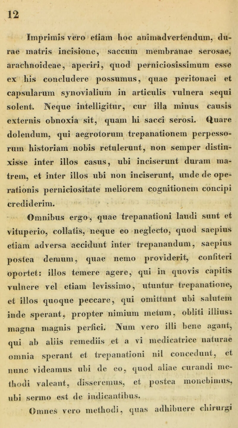 Imprimis vero etiam hoc animadvertendum, du- rae matris incisione, saccum membranae serosae, araclinoideae, aperiri, quod perniciosissimum esse ex his concludere possumus, quae peritonaei et capsularum synovialium in articulis vulnera sequi solent. Neque intelligitur, cur illa minus causis externis obnoxia sit, quam hi sacci serosi. Quare dolendum, qui aegrotorum trepanationem perpesso- rum historiam nobis retulerunt, non semper distin- xisse inter illos casus, ubi inciserunt duram ma- trem, et inter illos ubi non inciserunt, unde de ope- rationis perniciositate meliorem cognitionem concipi crediderim. * Omnibus ergo, quae trepanationi laudi sunt et vituperio, collatis, neque eo neglecto, quod saepius etiam adversa accidunt inter trepanandum, saepius postea demum, quae nemo providerit, confiteri oportet: illos temere agere, qui in quovis capitis vulnere vel etiam levissimo, utuntur trepanatione, et illos quoque peccare, qui omittunt ubi salutem inde sperant, propter nimium metum, obliti illius: magna magnis perfici. Num vero illi bene agant, qui ab aliis remediis et a vi medicatrice naturae omnia sperant et trepanationi nil concedunt, et nunc videamus ubi de eo, quod aliae curandi me- thodi valeant, disseremus, et postea monebimus, ubi sermo est de indicantibus. Omnes vero methodi, quas adhibuere chiiuigi