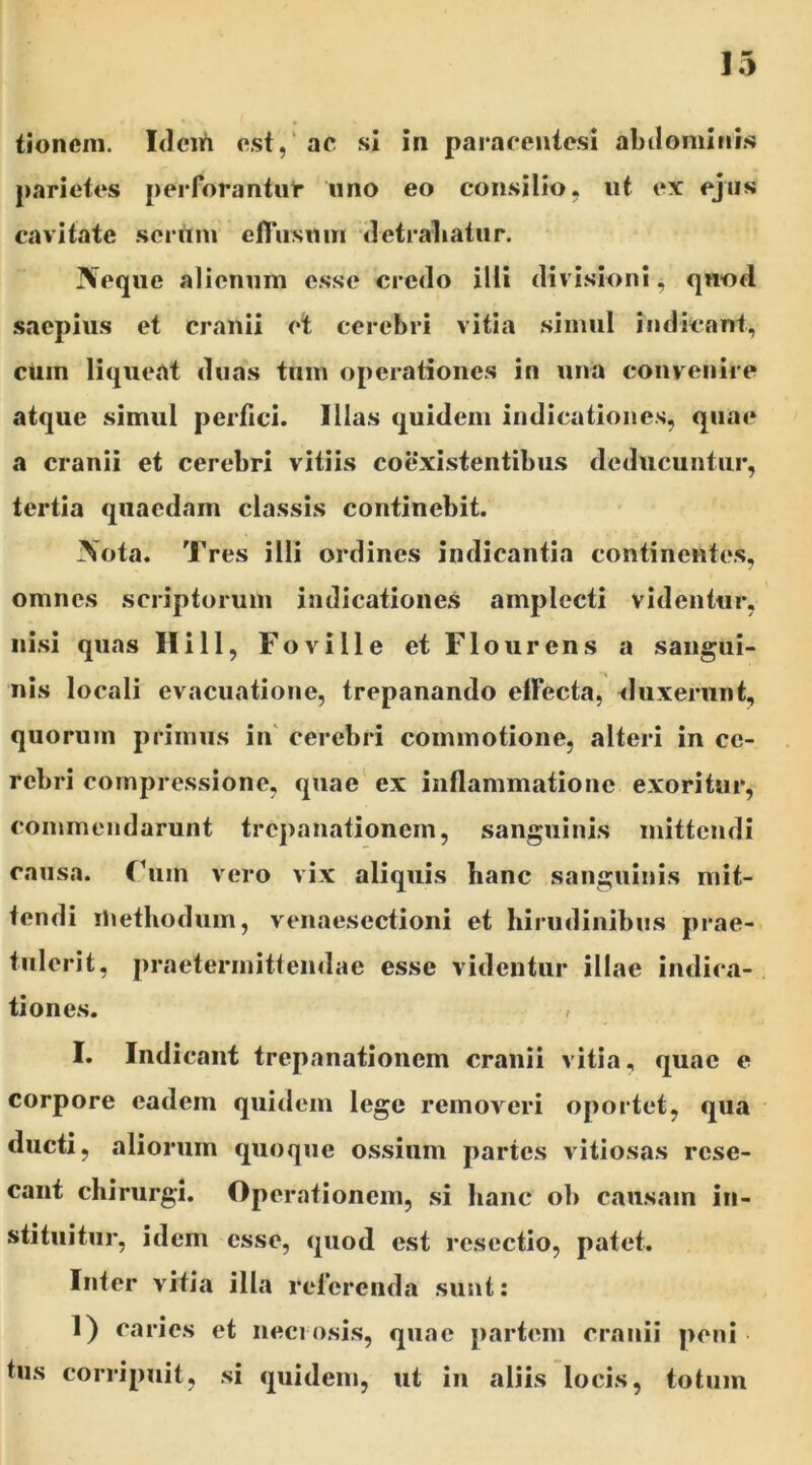 parietes perforantur uno eo consilio, ut ex ejus cavitate serum effusum detrahatur. Neque alienum esse credo illi divisioni, quod saepius et cranii et cerebri vitia simul indicant, cuin liqueat duas tum operationes in una convenire atque simul perfici. Illas quidem indicationes, quae a cranii et cerebri vitiis coexistentibus deducuntur, tertia quaedam classis continebit. Nota. Tres illi ordines indicantia continentes, omnes scriptorum indicationes amplecti videntur, nisi quas Hili, Foville et Flourens a sangui- nis locali evacuatione, trepanando elfecta, duxerunt, quorum primus in cerebri commotione, alteri in ce- rebri compressione, quae ex inflammatione exoritur, commendarunt trcpanationein, sanguinis mittendi causa. Fuin vero vix aliquis hanc sanguinis mit- tendi methodum, venaesectioni et hirudinibus prae- tulerit, praetermittendae esse videntur illae indica- tiones. , I. Indicant trcpanationein cranii vitia, quae e corpore eadem quidem lege removeri oportet, qua ducti, aliorum quoque ossium partes vitiosas rese- cant chirurgi. Operationem, si hanc ob causam in- stituitur, idem esse, quod est resectio, patet. Inter vitia illa referenda sunt: 1) caries et necrosis, quae partem cranii peni tus corripuit, si quidem, ut in aliis locis, totum