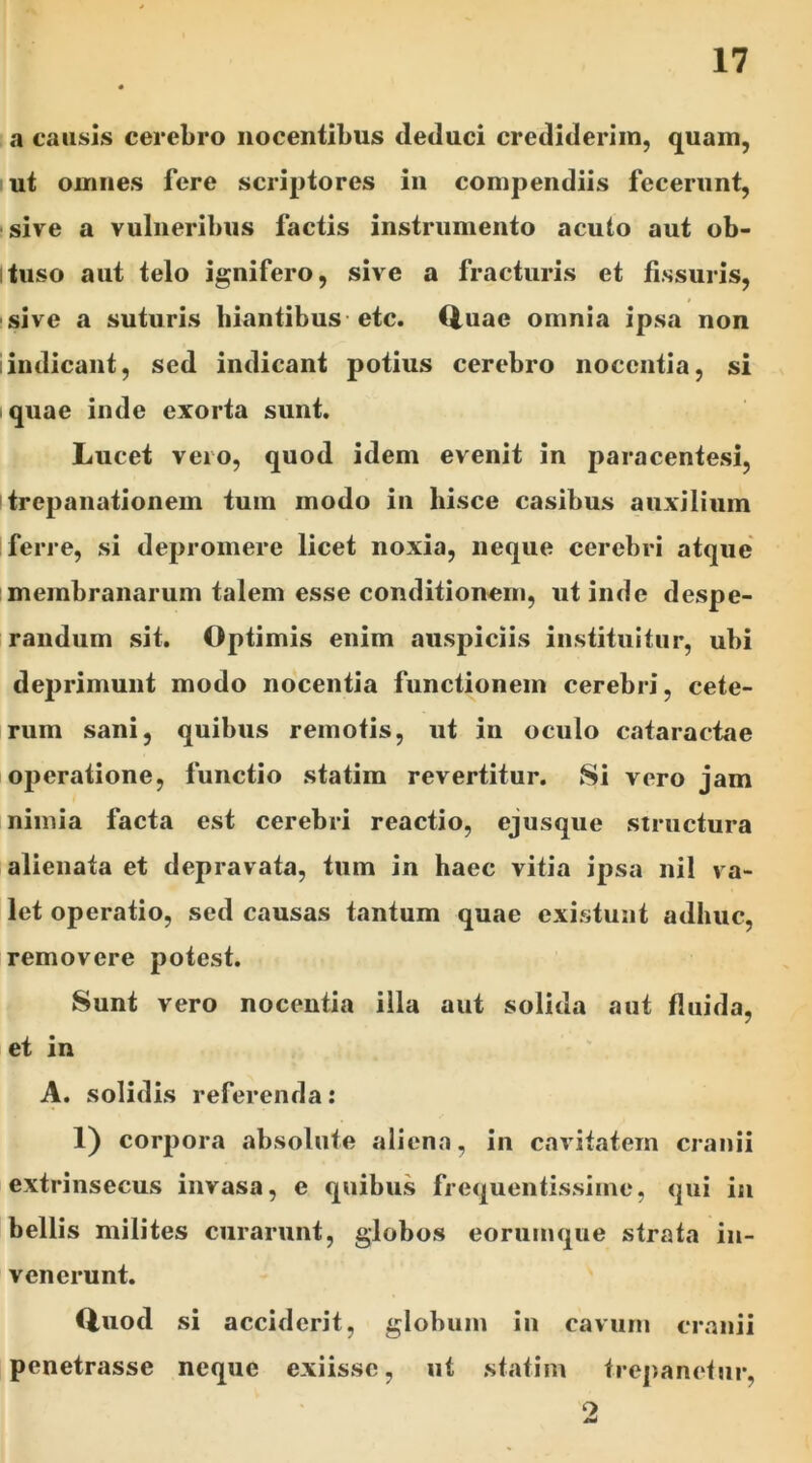 a causis cerebro nocentibus deduci crediderim, quam, ut omnes fere scriptores in compendiis fecerunt, sive a vulneribus factis instrumento acuto aut ob- tuso aut telo ignifero, sive a fracturis et fissuris, » sive a suturis hiantibus etc. Quae omnia ipsa non i indicant, sed indicant potius cerebro nocentia, si quae inde exorta sunt. Lucet vero, quod idem evenit in paracentesi, itrepanationem tum modo in hisce casibus auxilium ferre, si depromere licet noxia, neque cerebri atque membranarum talem esse conditionem, ut inde despe- randum sit. Optimis enim auspiciis instituitur, ubi deprimunt modo nocentia functionem cerebri, cete- rum sani, quibus remotis, ut in oculo cataractae operatione, functio statim revertitur. Si vero jam nimia facta est cerebri reactio, ejusque structura alienata et depravata, tum in haec vitia ipsa ni! va- let operatio, sed causas tantum quae existunt adhuc, removere potest. Sunt vero nocentia illa aut solida aut fluida, et in A. solidis referenda: 1) corpora absolute aliena, in cavitatem cranii extrinsecus invasa, e quibus frequentissime, qui in bellis milites curarunt, globos eorumque strata in- venerunt. Quod si acciderit, globum in cavum cranii penetrasse neque exiisse, ut statim trepanetur, o