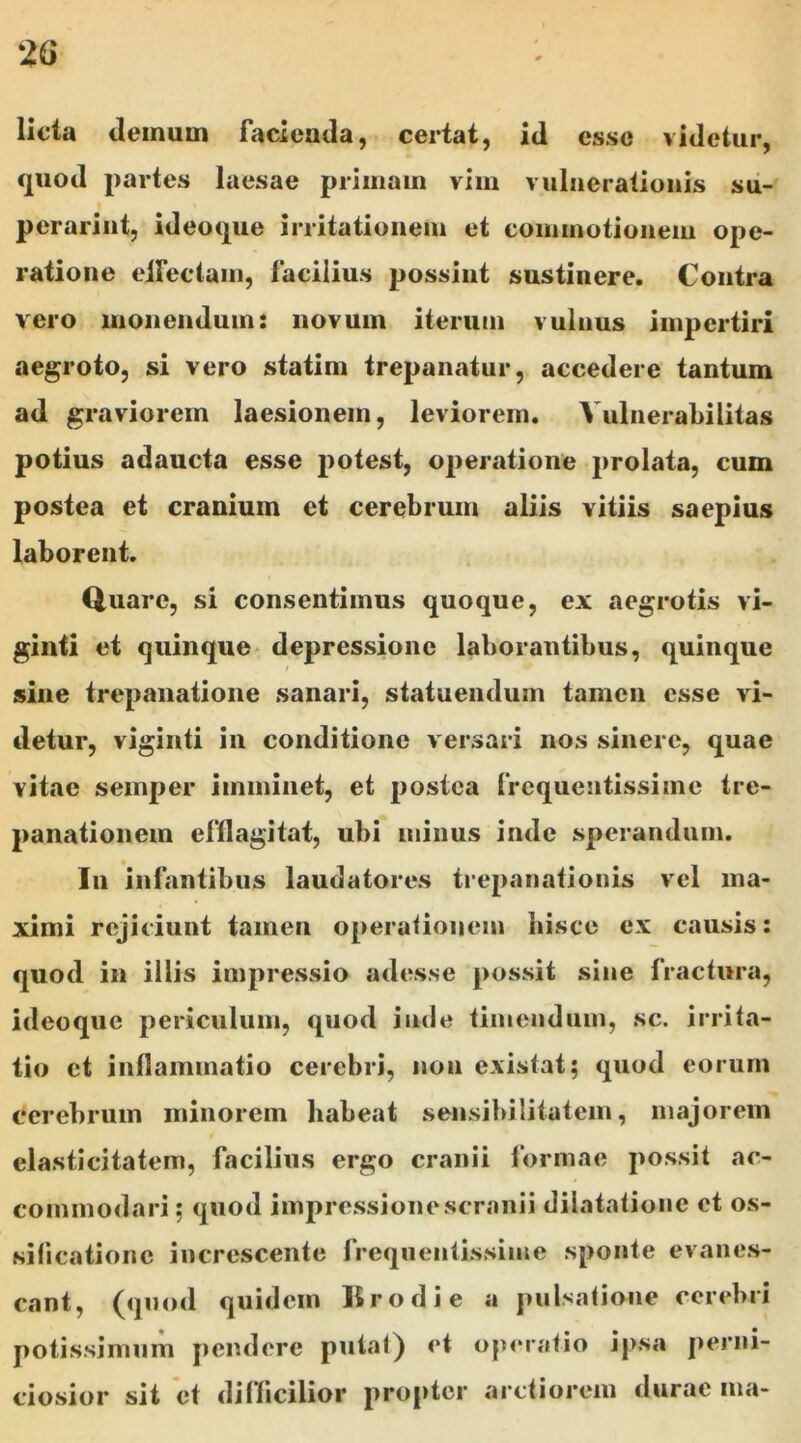 licta demum facienda, certat, id cs.se videtur, quod partes laesae primam vim vulnerationis su- perarint, ideaque irritationem et commotionem ope- ratione effectam, facilius possint sustinere. Contra vero monendum: novum iterum vulnus impertiri aegroto, si vero statim trepanatur, accedere tantum ad graviorem laesionem, leviorem. Yulnerabilitas potius adaucta esse potest, operatione prolata, cum postea et cranium et cerebrum aliis vitiis saepius laborent. Quare, si consentimus quoque, ex aegrotis vi- ginti et quinque depressione laborantibus, quinque i sine trepanatione sanari, statuendum tamen esse vi- detur, viginti in conditione versari nos sinere, quae vitae semper imminet, et postea frequentissime tre- panationein efflagitat, ubi minus inde sperandum. In infantibus laudatores trepanationis vel ma- ximi rejiciunt tamen operationem hisce ex causis: quod in illis impressio adesse possit sine fractura, ideoque periculum, quod inde timendum, sc. irrita- tio et inflammatio cerebri, non existat; quod eorum cerebrum minorem habeat sensibilitatem, majorem elasticitatem, facilius ergo cranii formae possit ac- commodari : quod impressionescranii dilatatione et os- sificatione increscente frequentissime sponte evanes- cant, (quod quidem Krodie a pulsatione cerebri potissimum pendere putat) et operatio ipsa perni- ciosior sit et difficilior propter arctiorem durae ma*