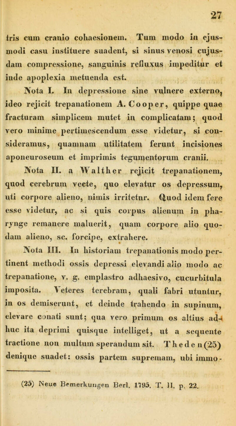 tris cuin cranio coliaesionem. Tum modo in ejus- modi casu instituere suadent, si sinus venosi cujus- dam compressione, sanguinis refluxus impeditur et inde apoplexia metuenda est. Nota I. In depressione sine vulnere externo? ideo rejicit trepanationem A. Cooper, quippe quae fracturam simplicem mutet in complicatam; quod vero minime pertimescendum esse videtur, si con- sideramus, quamnam utilitatem ferunt incisiones aponeuroseum et imprimis tegumentorum cranii. Nota II. a Walther rejicit trepanationem, quod cerebrum vecte, quo elevatur os depressum, uti corpore alieno, nimis irritetur. Quod idem fere esse videtur, ac si quis coipus alienum in pha- rynge remanere maluerit, quam corpore alio quo- dam alieno, sc. forcipe, extrahere. Nota IO. In historiam trepanationis modo per- tinent methodi ossis depressi elevandi alio modo ac trepanatione, v. g. emplastro adhaesivo, cucurbitula imposita. beteres terebram, quali fabri utuntur, in os demiserunt, et deinde trahendo in supinum, elevare conati sunt; qua vero primum os altius ad-» huc ita deprimi quisque intelliget, ut a sequente tractione non multum sperandum sit. Theden(25) denique suadet: ossis partem supremam, ubi immo- (25) Neue Brmerkungen Berl. 1195. T. ]I. p. 22.