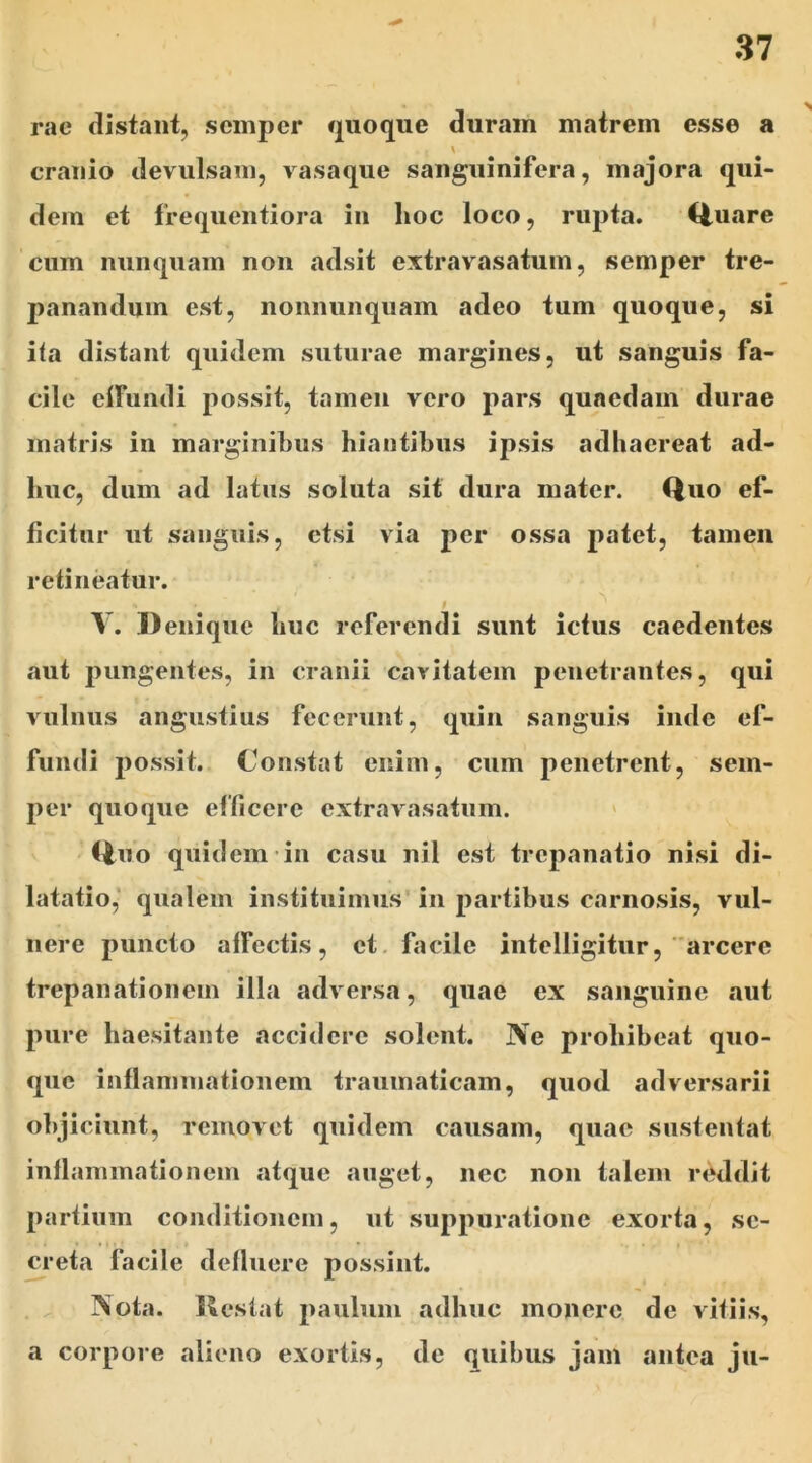 rac distant, semper quoque duram matrem esse a cranio devulsam, vasaque sanguinifera, majora qui- dem et frequentiora in hoc loco, rupta. Quare cum nunquam non adsit extravasatum, semper tre- panandmn est, nonnunquam adeo tum quoque, si ita distant quidem suturae margines, ut sanguis fa- cile effundi possit, tamen vero pars quaedam durae matris in marginibus hiantibus ipsis adhaereat ad- huc, dum ad latus soluta sit dura mater. Quo ef- ficitur ut sanguis, etsi via per ossa patet, tamen retineatur. * V. Denique huc referendi sunt ictus caedentes aut pungentes, in cranii cavitatem penetrantes, qui vulnus angustius fecerunt, quin sanguis inde ef- fundi possit. Constat enim, cum penetrent, sem- per quoque efficere extravasatum. Quo quidem in casu nil est trepanatio nisi di- latatio, qualem instituimus in partibus carnosis, vul- nere puncto affectis, et facile intelligitur, arcere trepanationem illa adversa, quae ex sanguine aut pure haesitante accidere solent. Ne prohibeat quo- que inflammationem traumaticam, quod adversarii objiciunt, removet quidem causam, quae sustentat inflammationem atque auget, nec non talem reddit partium conditionem, ut suppuratione exorta, se- creta facile defluere possint. ]Sota. Restat paulum adhuc monere de vitiis, a corpore alieno exortis, de quibus jam antea ju-