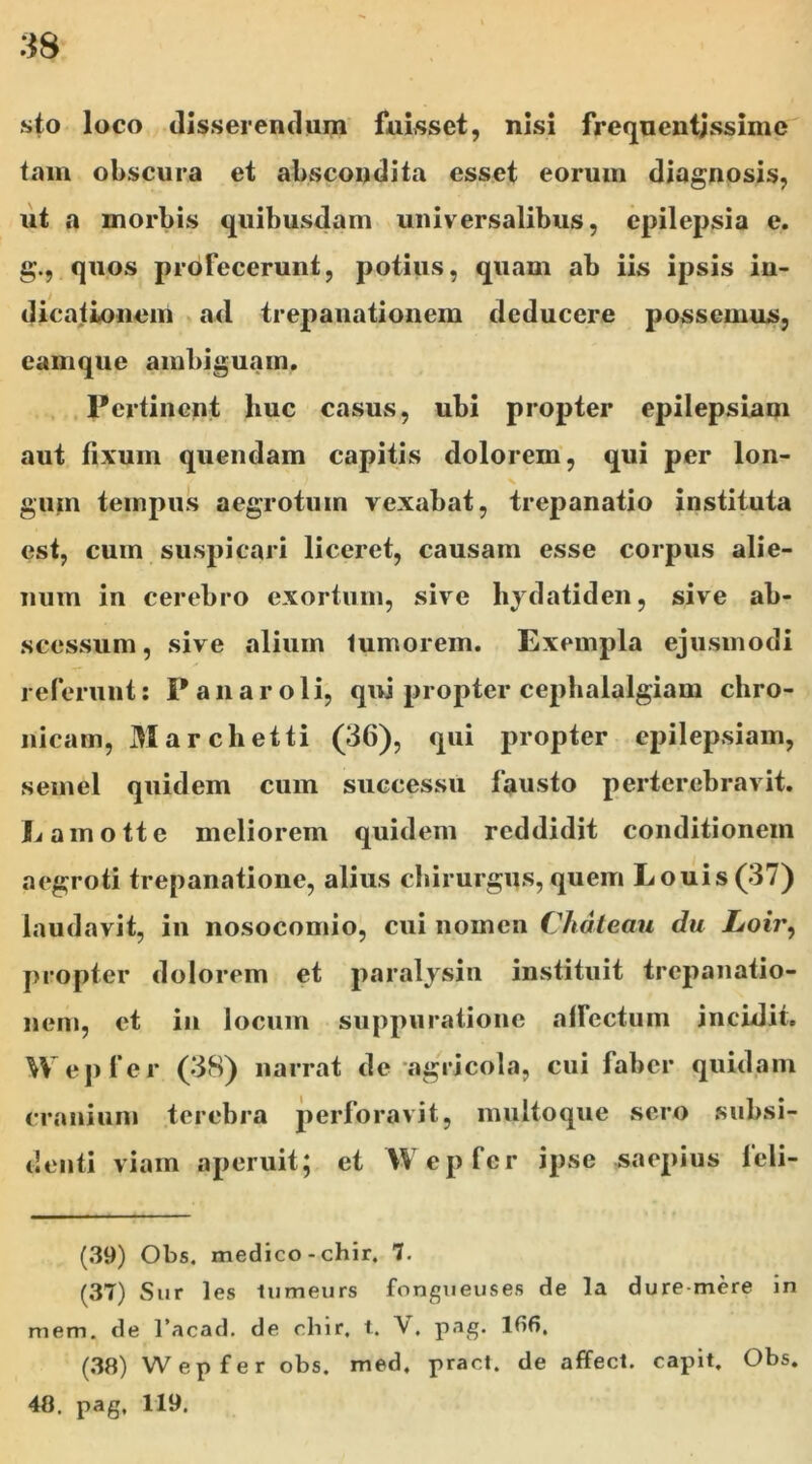 sto loco disserendum fuisset, nisi frequentissime tam obscura et abscondita esset eorum diagnosis, ut a morbis quibusdam universalibus, epilepsia e. g., quos profecerunt, potius, quam ab iis ipsis in- dicationem ad trepanationem deducere possemus, eam que ambiguam. Pertinent huc casus, ubi propter epilepsiam aut fixum quendam capitis dolorem, qui per lon- gum tempus aegrotum vexabat, trepanatio instituta est, cum suspicari liceret, causam esse corpus alie- num in cerebro exortum, sive hydatiden, sive ab- scessum , sive alium lumorem. Exempla ejusmodi referunt: P a n a r o 1 i, qui propter cephalalgiam chro- nicam, Marchetti (36), qui propter epilepsiam, semel quidem cum successu fausto perterebravit. JLainotte meliorem quidem reddidit conditionem aegroti trepanatione, alius chirurgus, quem Louis(37) laudavit, in nosocomio, cui nomen Chateau du Loir, propter dolorem et paralysin instituit trepanatio- nem, et in locum suppuratione alfectum incidit. Wepfer (38) narrat de agricola, cui faber quidam cranium terebra perforavit, multoque sero subsi- denti viam aperuit; et Wepfer ipse saepius leli- (39) Obs. medico-chir. 7. (37) Sur les lumeurs fongueuses de la dure-mere in mem. de 1’acad. de chir. t. Y. pag. 186. (38) Wepfer obs. med. pract. de affect. capit. Obs. 48. pag, 119.