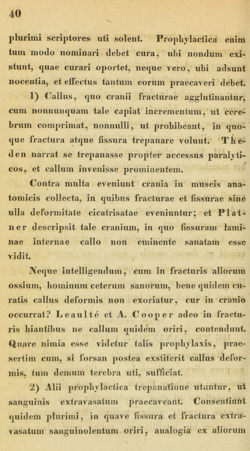 plurimi scriptores uti solent. Prophylactica enim tum modo nominari debet cura, ubi nondum cxi- stunt, quae curari oportet, neque vero, ubi adsunt nocentia, et elFectus tantum eorum praecaveri debet. 1) ( alius, quo cranii fracturae agglutinantur, cum nonnunquam tale capiat incrementum, ut cere- brum comprimat, nonnulli, ut prohibeant, in quo- que fractura atque fissura trepanare volunt. T h e- den narrat se trepanasse propter accessus paralyti- cos, et callum invenisse prominentem. Contra multa eveniunt crania in museis ana- tomicis collecta, in quibus fracturae et fissurae sine ulla deformitate cicatrisatae eveniuntur; et Plat- ner descripsit tale cranium, in quo fissuram lami- nae internae callo non eminente sanatam esse vidit. Neque intelligendum, cum in fracturis aliorum ossium, hominum ceterum sanorum, bene quidem cu- ratis callus deformis non exoriatur, cur in cranio occurrat? Leaulte et A. Cooper adeo in fractu- ris hiantibus ne callum quidem oriri, contendunt, (iuare nimia esse videtur talis prophvlaxis, prae- sertim cum, si forsan postea exstiterit callus defor- mis, tum demum terebra uti, sufficiat. 2) Alii prophylactica trcpnnatione utuntur, ut sanguinis extravasatum praecaveant. Consentiunt quidem plurimi, in quave fissura et fractura extra- vasatum sanguinolentum oriri, analogia ex aliorum