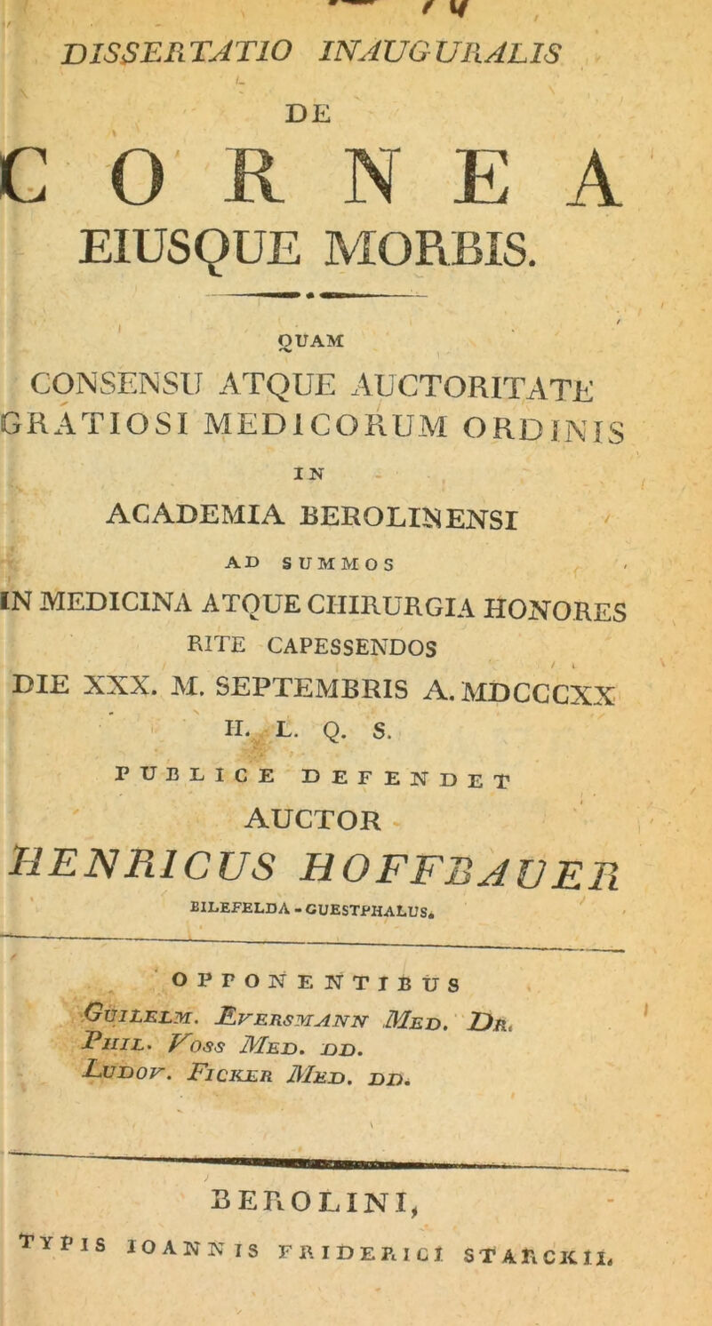 / DISSERTATIO INAUGTJRALIS DE CORNEA E1USQUE MORBIS. QUAM CONSENSU ATQUE AUCTORITATE GRATIOSI MEDICORUM ORDINIS IN ACADEMIA BEROLINENSI AD SUMMOS IN MEDICINA ATQUE CHIRURGIA HONORES RITE CAPESSENDOS DIE XXX. M. SEPTEMBRIS A.MDCCCXX II. L. Q. S. PUBLICE DEFENDET AUCTOR HENR1CUS HOFFBJZJER BILEFELDA - CUESTPHALUS. OPPONENTIBUS GuiLELM. LrERSMANN Med. Dr, Pjiil. Voss Med. dd. Lunor. Ficker Med. dd. BEROLINI, tyims ioannis friderici starcku,