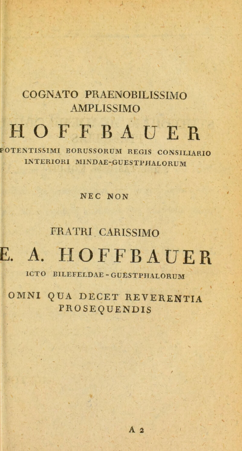 \ COGNATO PRAENOBILISSIMO AMPLISSIMO HOFFBAUER POTENTISSIMI BORUSSORUM REGIS CONSILIARIO INTERIORI MINDAE-GUESTPHALORUM NEC NON i <•, : v v FRATRI CARISSIMO E. A. HOFFBAUER ICTO BILEFELDAE - GUESTPIIALORUM OMNI QUA DECET REVERENTIA PROSEQUENDIS V , % * *v