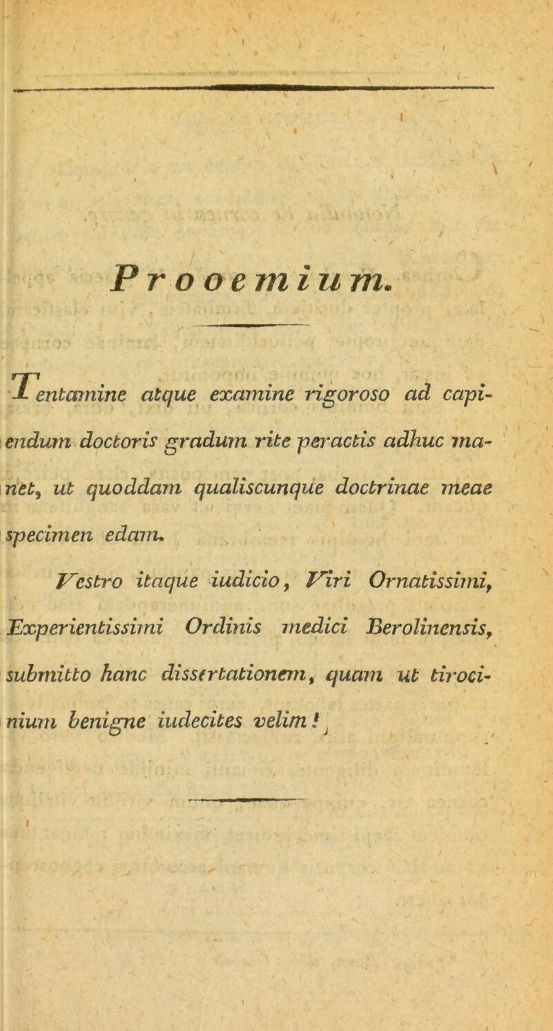 Prooemium. Ti entctmine atque examine rigoroso ad capi- endum docboris gradum rite peractis adhuc ma- net, ut quoddam qualiscunque doctrinae meae 3t . 3iv • ■ specimen edam* » , i w . Vestro itaque iudicio, Viri Ornatissimi, Experientis simi Ordinis medici Eerolincnsis, submitto hanc dissertationem, quam ut tiroci- nium benigne iuclecites velim /