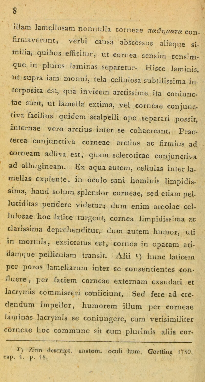 $ illam lamellosam nonnulla corneae con- firmaverunt, verbi causa abscessus aliaque si- milia, quibus efficitur, ut cornea sensim sensim- que in plures laminas separetur- Hisce laminis, u£ SUP™ iam monui, tela cellulosa subtilissima in- terposita est, qua invicem arctissime ita coniunc- tae sunt, ut lamella extima, vel corneae conjunc- tiva facilius quidem scalpelli ope separari possit, • infernae vero arctius inter se cohaereant. Prae- terea conjunctiva corneae arctius ac firmius ad corneam adfixa est, quam scleroticae conjunctiva ad albugineam. Ex aqua autem, cellulas inter la- mellas explente, in oculo sani liominis limpidis- sima, haud solum splendor corneae, sed etiam pel- luciditas pendere videtur; dum enim areolae cel- lulosae hoc latice turgent, cornea limpidissima ac clarissima deprehenditur, dum autem humor, uti in mortuis, exsiccatus est, cornea in opacam ari- damque pelliculam transit. Alii *) hunc laticem per poios lamellarum inter se consentientes con- fluere , per faciem corneae externam exsudari et lacrimis commisceri coniiciunt. Sed fere ad cre- - ' / ' * dendum impellor, humorem illum per corneae laminas lacrymis se coniungere, cum verisimiliter corneae hoc commune sit cum plurimis aliis cor- x) Zirm descript. anatom. oculi hum. Goetting 17S0. eap. 1. p. 18.