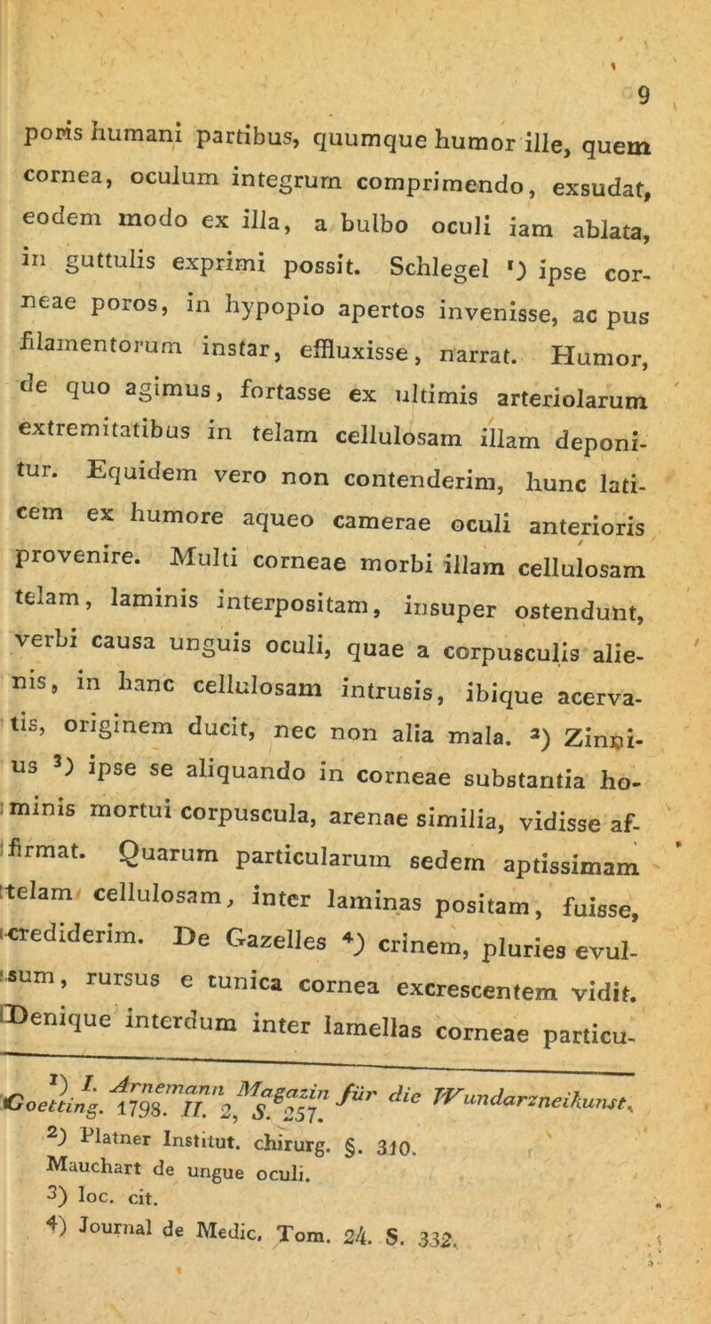 poms humani partibus, quumque humor ille, quem cornea, oculum integrum comprimendo, exsudat, eodem modo ex illa, a bulbo oculi iam ablata, in guttulis exprimi possit. Schlegel ') ipse cor- neae poros, in hypopio apertos invenisse, ac pus filamentorum instar, effluxisse, narrat. Humor, de ^uo agimus, fortasse ex ultimis arteriolarum extremitatibus in telam cellulosam illam deponi- tur. Equidem vero non contenderim, hunc lati- cem ex humore aqueo camerae oculi anterioris provenire. Multi corneae morbi illam cellulosam telam, laminis interpositam, insuper ostendunt, verbi causa unguis oculi, quae a corpusculis alie- nis, in hanc cellulosam intrusis, ibique acerva- tis, originem ducit, nec non alia mala. * 2) Zinni- us 3) ipse se aliquando in corneae substantia ho- ; minis mortui corpuscula, arenae similia, vidisse af- firmat. Quarum particularum sedem aptissimam [telam cellulosam, inter laminas positam, fuisse, ^ediderim. De Gazelles crinem, pluries evul- !SUm’ rursus e tunica cornea excrescentem vidit. CDenique'Interdum inter lamellas corneae particu- ) J- Amentanti Maeazin Coetting. 1798. II. 2, S 257. ) 1 latner Institut. chirurg. Mauchart de ungue oculi. 3) loc. cit. Jiir die JVundarzneihurut, §. 310. 4) Journal de Medie. Tom. 24. S. 332.