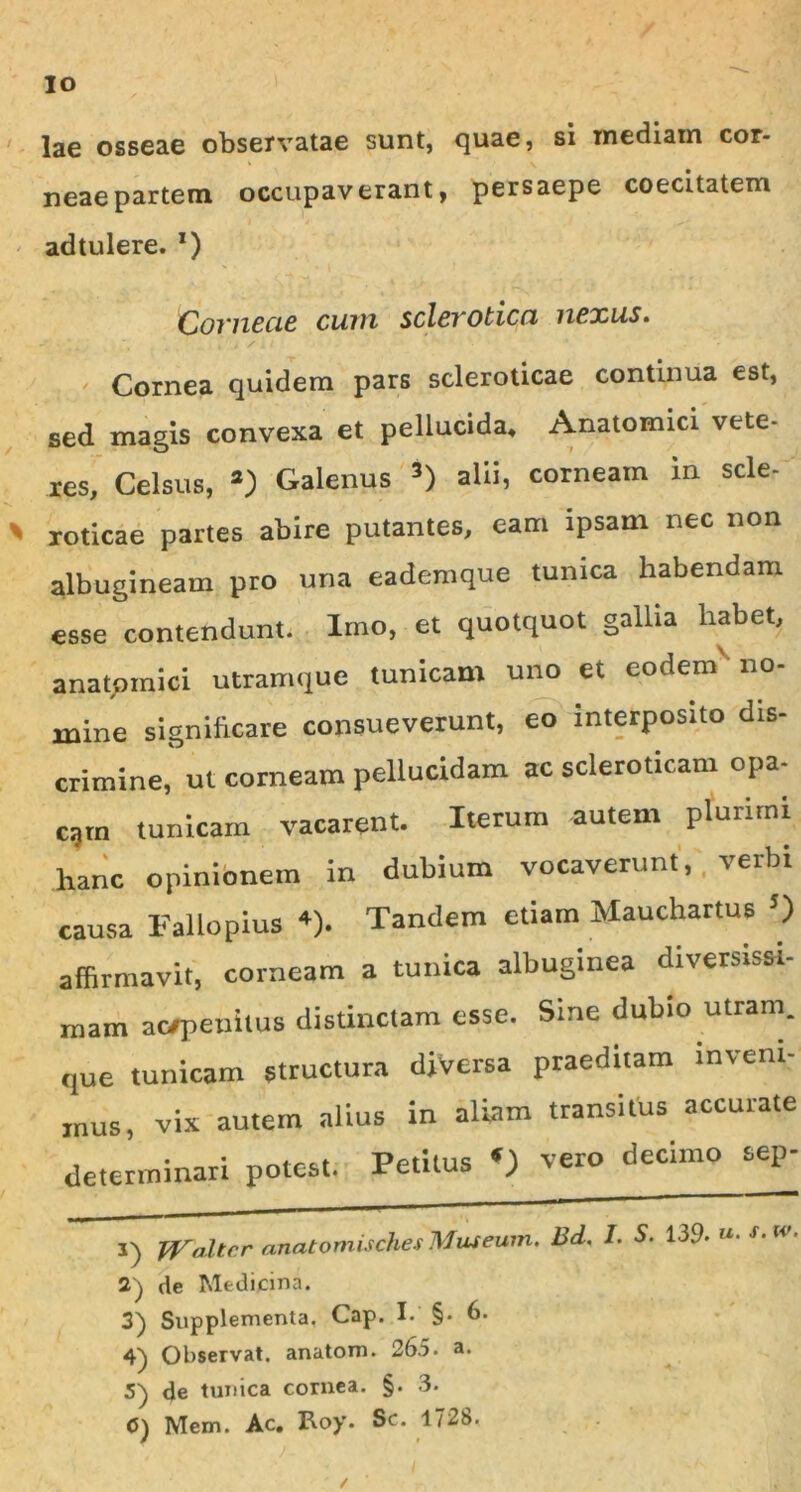 lae osseae observatae sunt, quae, si inediam cor- neae partem occupaverant, persaepe coecitatem adtulere. *) Covnecie cum sclevoticn nexus. Cornea quidem pars scleroticae continua est, sed magis convexa et pellucida* Anatomici vete- res, Celsus, *) Galenus 1 2 3 *) alii, corneam in scie- roticae partes abire putantes, eam ipsam nec non albugineam pro una eademque tunica habendam esse contendunt. Imo, et quotquot gallia habet, anatomici utramque tunicam uno et eodem no- mine significare consueverunt, eo interposito dis- crimine, ut corneam pellucidam ac scleroticam opa- cgm tunicam vacarent. Iterum autem plurimi hanc opinionem in dubium vocaverunt, verbi causa Fallopius +). Tandem etiam Mauchartus 5) affirmavit, corneam a tunica albuginea diversissi- mam ac/penitus distinctam esse. Sine dubio utram, que tunicam structura diversa praeditam inveni- mus, vix autem alius in aliam transitus accurate determinari potest. Petitus «) vero decimo sep- 1) fVulter anatomisches Museum. Bd. I. S. 139. »• 2) de Medicina. Supplementa. Cap. I. §• 6. 4^) Observat, anatoni. 265. a. 5) de tunica cornea. §. 3.