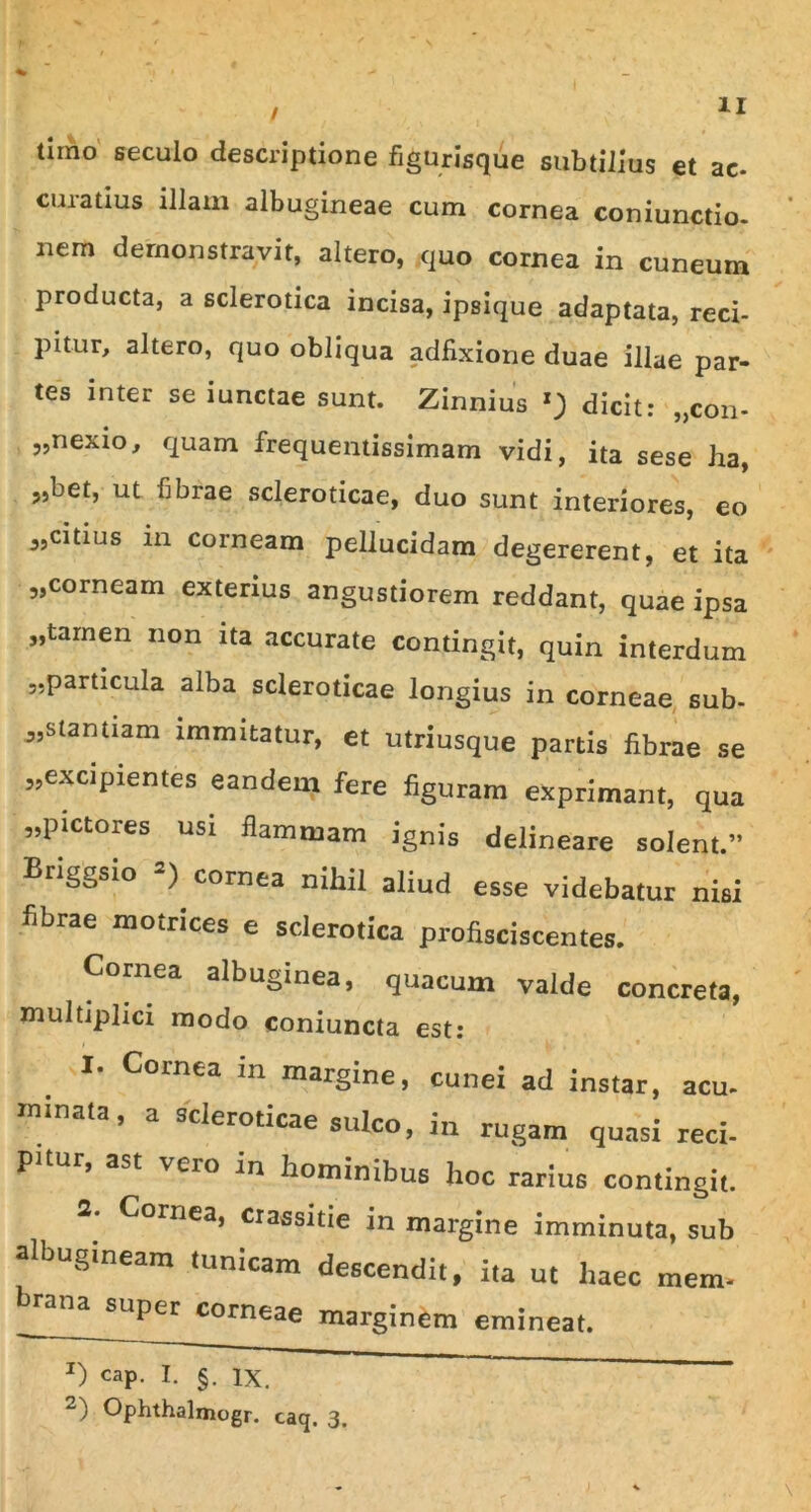 timo seculo descriptione figurisque subtilius et ac. curatius illam albugineae cum cornea coniunctio- nem demonstravit, altero, quo cornea in cuneum producta, a sclerotica incisa, ipsique adaptata, reci- 39' 39' 39 pitur, altero, quo obliqua adfixione duae illae par- tes inter se iunctae sunt. Zinnius dicit: „con- „nexio, quam frequentissimam vidi, ita sese ha, „bet, ut fibrae scleroticae, duo sunt interiores, eo citius in corneam pellucidam degererent, et ita corneam exterius angustiorem reddant, quae ipsa ,tarnen non ita accurate contingit, quin interdum „particula alba scleroticae longius in corneae sub- stantiam immitatur, et utriusque partis fibrae se ,,excipientes eandem fere figuram exprimant, qua ,,pictores usi flammam ignis delineare solent.” Briggsio *) cornea nihil aliud esse videbatur nisi fibrae motnces e sclerotica profisciscentes. Cornea albuginea, quacum valde concreta, multiplici modo coniuncta est: I. Cornea in margine, cunei ad instar, acu. minata, a scleroticae sulco, i„ rugam quasi reci- P* , ast veio in hominibus hoc rarius contingit. 2- Cornea, ciassitie in margine imminuta, sub albugineam tunicam descendit, ita ut haec mem- hrana super corneae marginem emineat. 39 X) cap. I. §. ix. 2) Opbthalmogr. caq. 3.