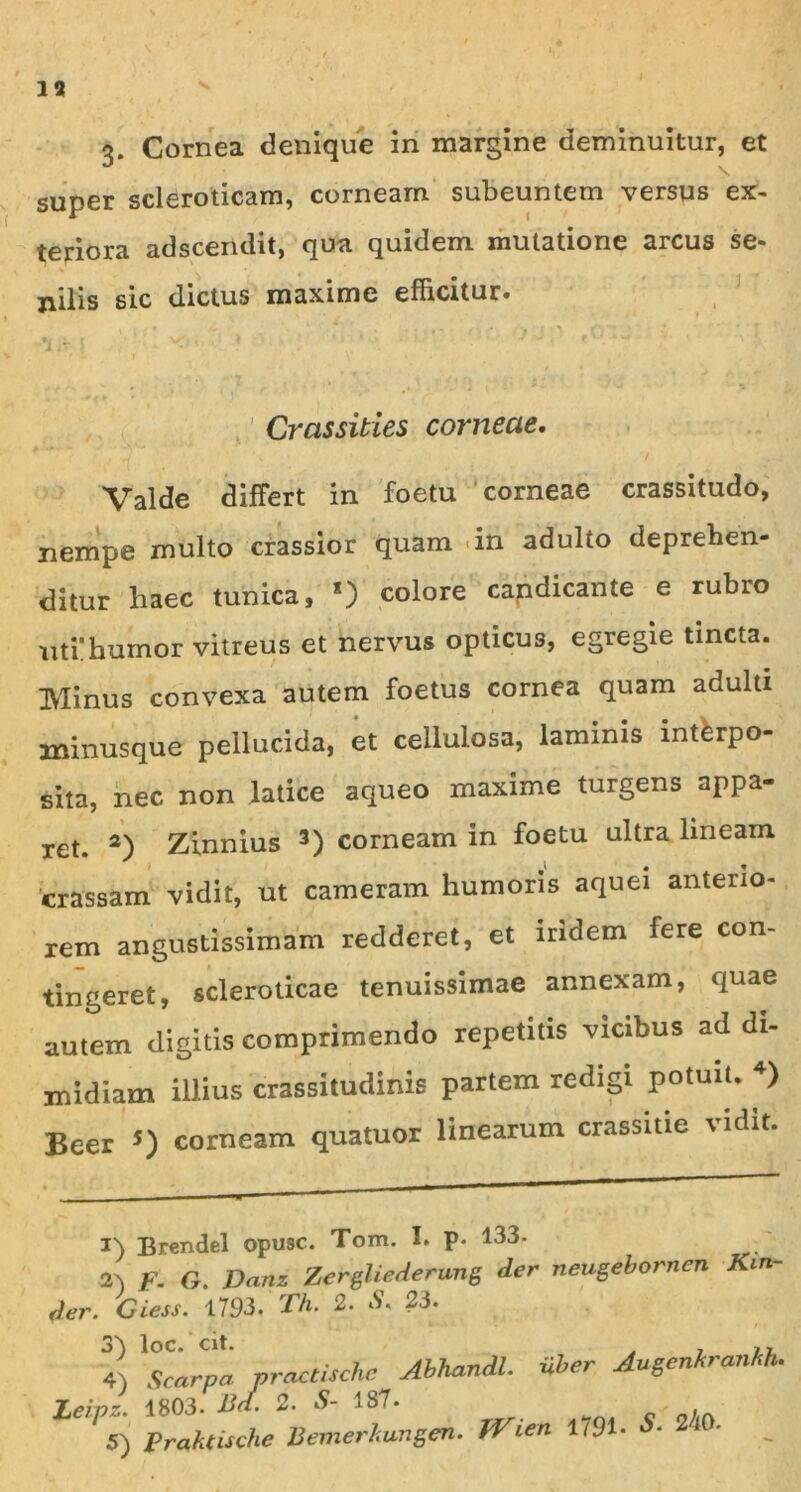 3. Cornea denique in margine deminuitur, et super scleroticam, corneam subeuntem versus ex- teriora adscerulit, qua quidem mutatione arcus se- nilis sic dictus maxime efficitur. Crassities corneae. Valde differt in foetu corneae crassitudo, nempe multo crassior quam in adulto deprehen- ditur haec tunica, *) colore candicante e rubro uti’humor vitreus et nervus opticus, egregie tincta. IVlinus convexa autem foetus cornea quam adulti minusque pellucida, et cellulosa, laminis intferpo- sita, nec non latice aqueo maxime turgens appa- ret. 2) Zinnius 3) corneam in foetu ultra lineam crassam vidit, ut cameram humoris aquei anterio- rem angustissimam redderet, et lndem fere con- tingeret, scieroticae tenuissimae annexam, quae autem digitis comprimendo repetitis vicibus ad di- midiam illius crassitudinis partem redigi potuiU 4) Beer *) corneam quatuor linearum crassitie vidit. i) Brendel opu9C. Tom. I. P- 133- 2A F. G. Danz Zergliederung der neugeborncn Kin der. Giess. 1793, Th. 2. S. 23. 3) 4) Lcipz. 5) Scarpa practische Abhandl. iiber Augcnhranhh. 1803. Bd. 2. S- 187. _ Praktische Bemerkungen. jVien 1791- *