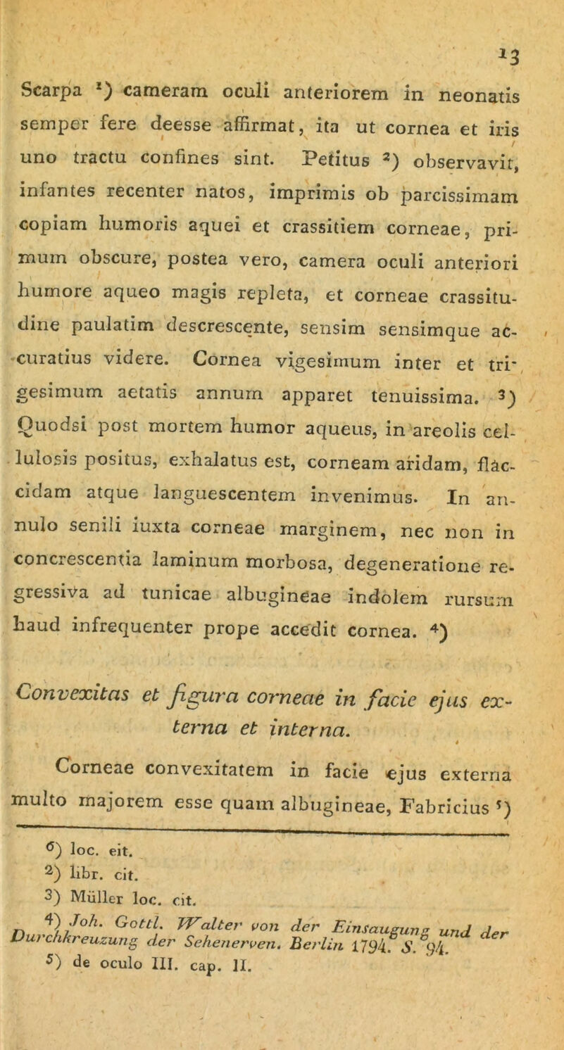 Scarpa x) cameram oculi anteriorem in neonatis semper fere deesse affirmat, ita ut cornea et iris uno tractu confines sint. Petitus * 2) observavit, infantes recenter natos, imprimis ob parcissimam copiam humoris aquei et crassitiem corneae, pri- mum obscure, postea vero, camera oculi anteriori ' ' 1 i humore aqueo magis repleta, et corneae crassitu- dine paulatim descrescente, sensim sensimque ac- curatius videre. Cornea vigesimum inter et tri* gesimum aetatis annum apparet tenuissima. 3) Ouodsi post mortem humor aqueus, in areolis cel- lulosis positus, exhalatus est, corneam aridam, flac- cidam atque languescentem invenimus. In an- nulo senili iuxta corneae marginem, nec non in concrescentia laminum morbosa, degeneratione re- gressiva ad tunicae albugineae indolem rursum haud infrequenter prope accedit cornea. 4) Convexitas et figura corneae in facie ejus ex- terna et interna. , 4 Corneae convexitatem in facie ejus externa multo majorem esse quam albugineae, Fabricius °) loc. eit. 2) libr. cit. 3) Miiller loc. cit. V /oh‘ Gottl. JValter von der Eimaugung und der • Berlin 1794. S. ,94. Durchkreuzung der Sehenerven