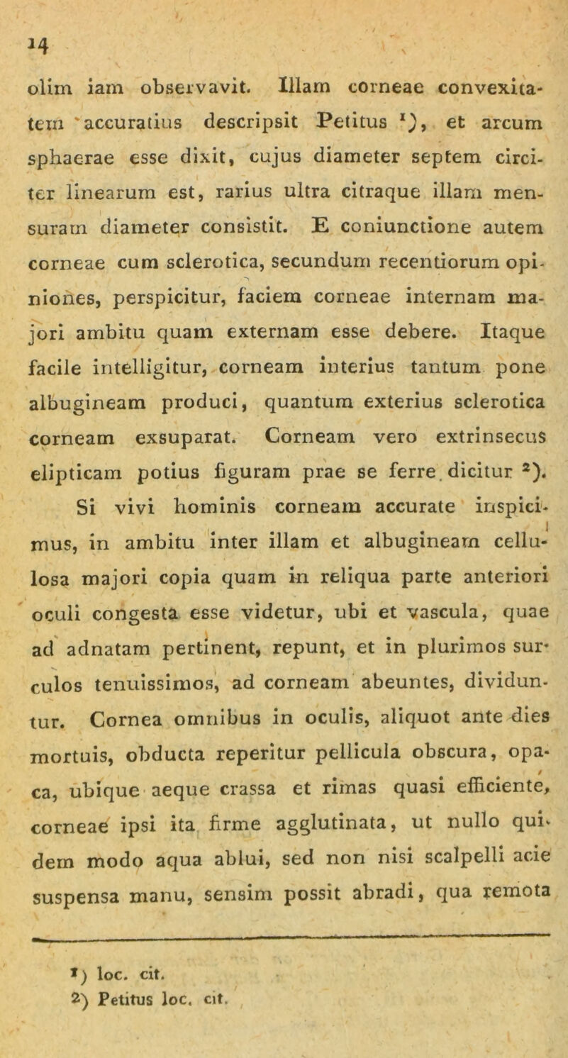 olim iam observavit. Illam corneae convexita- tem 'accuratius descripsit Petitus *), et arcum sphaerae esse dixit, cujus diameter septem circi- ter linearum est, rarius ultra citraque illam men- suram diameter consistit. E coniunctione autem corneae cum sclerotica, secundum recentiorum opi- niones, perspicitur, faciem corneae internam ma- jori ambitu quam externam esse debere. Itaque facile intelligitur, corneam interius tantum pone albugineam produci, quantum exterius sclerotica corneam exsuparat. Corneam vero extrinsecus elipticam potius figuram prae se ferre, dicitur * 2). Si vivi hominis corneam accurate inspici- mus, in ambitu inter illam et albugineam cellu- losa majori copia quam in reliqua parte anteriori oculi congesta esse videtur, ubi et vascula, quae ad adnatam pertinent, repunt, et in plurimos sur- culos tenuissimos, ad corneam abeuntes, dividun- tur. Cornea omnibus in oculis, aliquot ante dies mortuis, obducta reperitur pellicula obscura, opa* v / ca, ubique aeque crassa et rimas quasi efficiente, corneae ipsi ita firme agglutinata, ut nullo qui- dem modo aqua ablui, sed non nisi scalpelli acie suspensa manu, sensim possit abradi, qua remota *) loc. cit. 2) Petitus loc. cit.