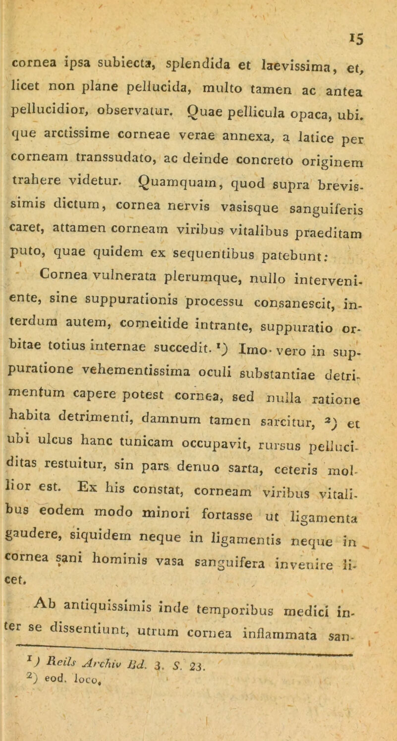 / i 15 cornea ipsa subiecta, splendida et laevissima, et, licet non plane pellucida, multo tamen ac antea pellucidior, observatur. Quae pellicula opaca, ubi. que arctissime corneae verae annexa, a latice per corneam transsudato, ac deinde concreto originem trahere videtur. Quamquam, quod supra brevis- simis dictum, cornea nervis vasisque sanguiferis caret, attamen corneam viribus vitalibus praeditam puto, quae quidem ex sequentibus patebunt: Cornea vulnerata plerumque, nullo interveni- ente, sine suppurationis processu consanescit, in- terdum autem, corneitide intrante, suppuratio or- bitae totius internae succedit.1) Imo-vero in sup- puratione vehementissima oculi substantiae detri- mentum capere potest cornea, sed nulla ratione habita detrimenti, damnum tamen sarcitur, 2) et ubi ulcus hanc tunicam occupavit, rursus pelluci- ditas restuitur, sin pars denuo sarta, ceteris mol- lior est. Ex his constat, corneam viribus vitali- bus eodem modo minori fortasse ut ligamenta gaudere, siquidem neque in ligamentis neque in cornea sani hominis vasa sanguifera invenire li- cet. ; ' , Ab antiquissimis inde temporibus medici in- ter se dissentiunt, utrum cornea inflammata san- 1) iis Archiv Ud. 3. S. 23. 2) eod. loco, ' 1