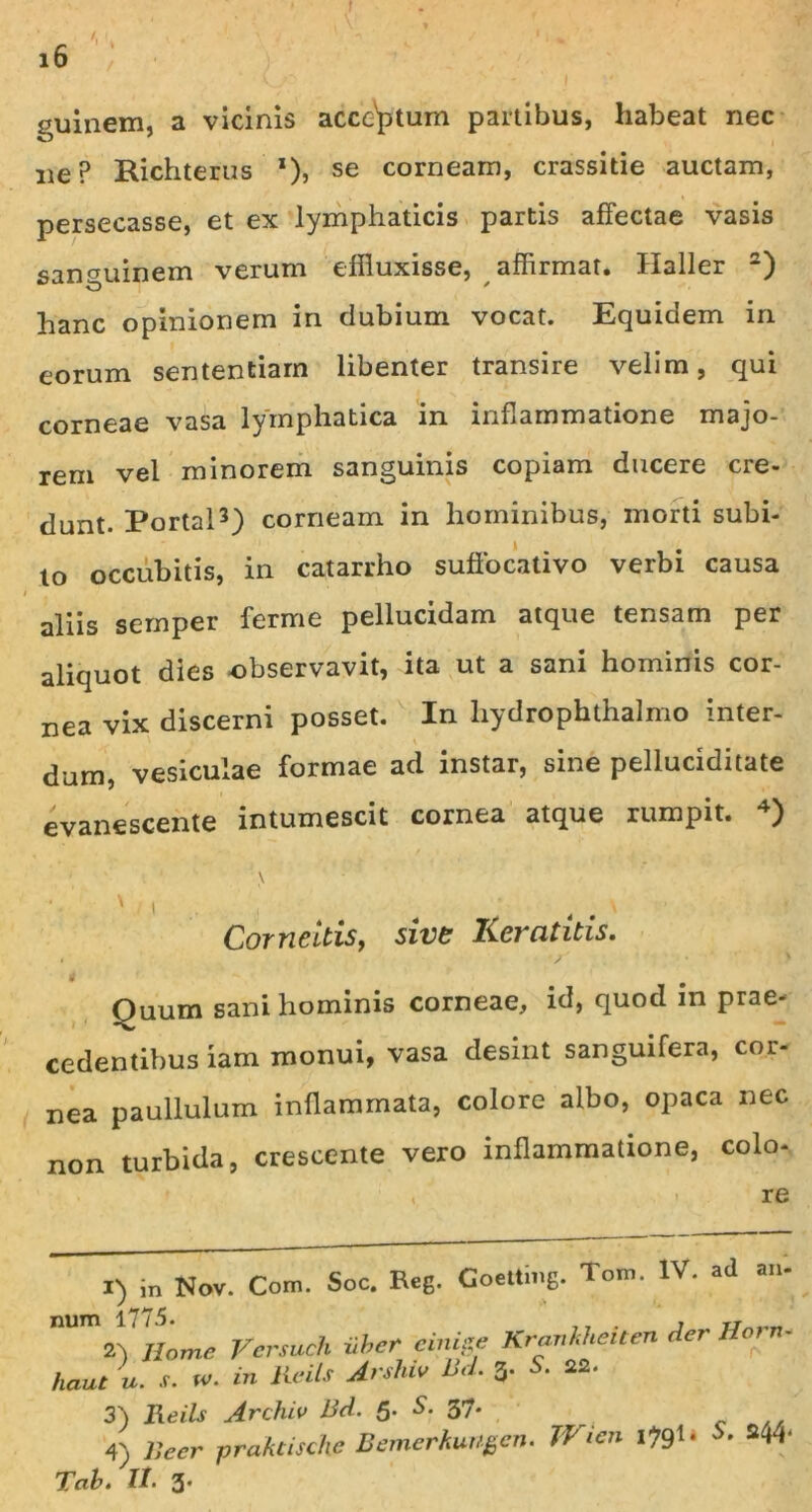 guinem, a vicinis accentum partibus, habeat nec ne? Richterus *), se corneam, crassitie auctam, persecasse, et ex lymphaticis partis affectae vasis sanguinem verum effluxisse, affirmat. Haller 2) hanc opinionem in dubium vocat. Equidem in eorum sententiam libenter transire velim, qui corneae vasa lymphatica in inflammatione majo- rem vel minorem sanguinis copiam ducere cre- dunt. Portal3) corneam in hominibus, morti subi- to occubitis, in catarrho suffocativo verbi causa i aliis semper ferme pellucidam atque tensam per aliquot dies observavit, ita ut a sani hominis cor- nea vix discerni posset. In hydrophthalmo inter- dum, vesiculae formae ad instar, sine pelluciditate evanescente intumescit cornea atque rumpit. 4) Cor ne Itis, sive Keratitis. , > Ouum sani hominis corneae, id, quod in prae- cedentibus iam monui, vasa desint sanguifera, cor- nea paullulum inflammata, colore albo, opaca nec non turbida, crescente vero inflammatione, colo- , re 1) in Nov. Com. Soc. Reg. Goetting. Tom. IV. ad an- num 1775. , tj„„„ 2) Home Versuch vber einise Kravkhetten der haut u. s. w. in Reils Arshw Bd. 3. S. 22. 3) Reils Archiv Bd. 5. S. 37. 4) Beer praktische Bemerkungen. Wien I791- s44‘ Tab. II- 3*