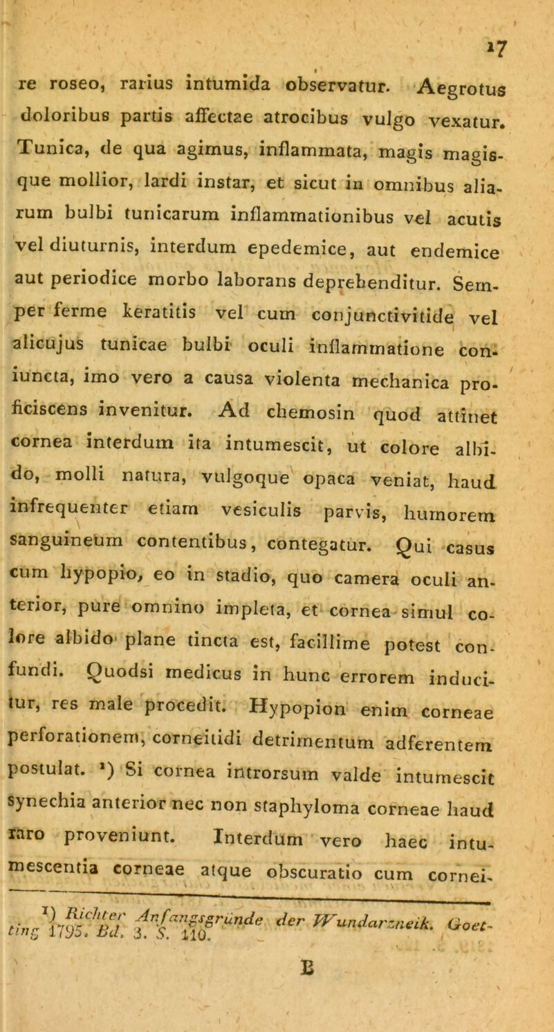 *7 re roseo, rarius intumida observatur. Aegrotus doloribus partis affectae atrocibus vulgo vexatur. Tunica, de qua agimus, inflammata, magis magis- que mollior, lardi instar, et sicut in omnibus alia- rum bulbi tunicarum inflammationibus vel acutis vel diuturnis, interdum epedemice, aut endemice aut periodice morbo laborans deprehenditur. Sern- per ferme keratitis vel cum conjunctivitide vel alicujus tunicae bulbi oculi inflammatione con- iuncta, imo vero a causa violenta mechanica pro- ficiscens invenitur. Ad chemosin quod attinet cornea interdum ita intumescit, ut colore albi- do, molli natura, vulgoque opaca veniat, haud infrequenter etiam vesiculis parvis, humorem sanguineum contentibus, contegatur. Qui casus cum hypopio, eo in stadio, quo camera oculi an- terior, pure omnino impleta, et cornea simul co- lore albido plane tincta est, facillime potest con- fundi. Quodsi medicus in hunc errorem induci- tur, res male procedit. Hypopion enim corneae perforationem, corneitidi detrimentum adferentem postulat. ’) Si cornea introrsum valde intumescit synechia anterior nec non staphyloma corneae haud raro proveniunt. Interdum vero haec intu- mescentia corneae atque obscuratio cum cornei- v • tmr. E