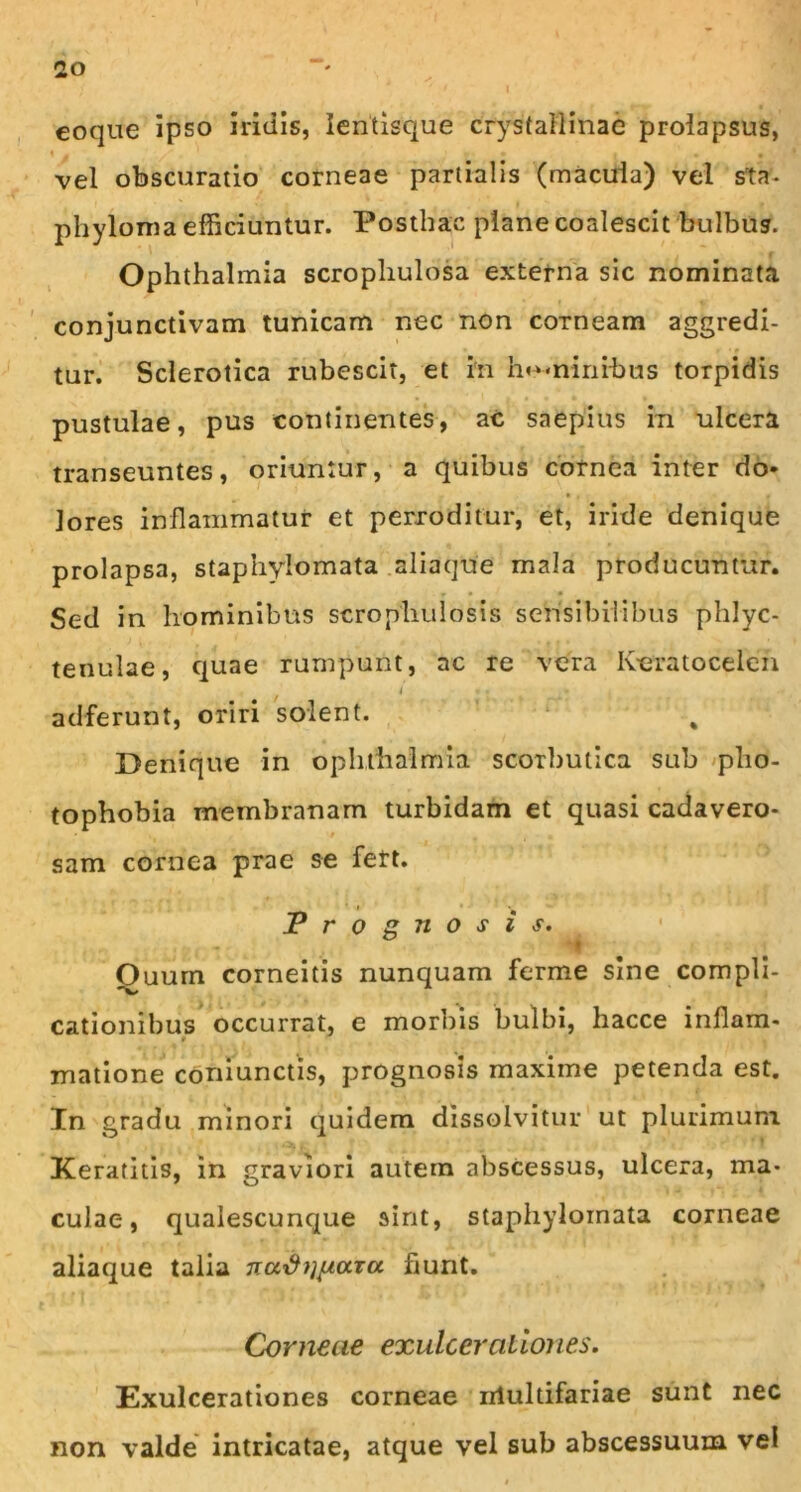 eoque ipso iridis, lentisque crystallinae prolapsus, ♦ - ' K • • , . « vel obscuratio corneae partialis (macula) vel sta- phyloma efficiuntur. Posthac plane coalescit bulbus. Ophthalmia scrophulosa externa sic nominata conjunctivam tunicam nec non corneam aggredi- tur. Sclerotica rubescit, et in hominibus torpidis pustulae, pus continentes, ac saepius in ulcera transeuntes, oriuntur, a quibus cornea inter do» jores inflammatur et perroditur, et, iride denique prolapsa, staphylomata aliaque mala producuntur. Sed in hominibus scropliulosis sensibilibus phlyc- tenulae, quae rumpunt, ac re vera Iveratoceieh i • . » adferunt, oriri solent. % Denique in Ophthalmia scorbutica sub plio- tophobia membranam turbidam et quasi cadavero- sam cornea prae se fert. Prognosis. Ouum corneitis nunquam ferme sine compli- cationibus occurrat, e morbis bulbi, liacce inflam- t matione coniunctis, prognosis maxime petenda est. In gradu minori quidem dissolvitur ut plurimum Keratitis, in graviori autem abscessus, ulcera, ma- culae, qualescunque sint, staphylomata corneae aliaque talia nuxhinaru fiunt. Corneae exulcerationes. Exulcerationes corneae nlultifariae sunt nec non valde intricatae, atque vel sub abscessuum vel