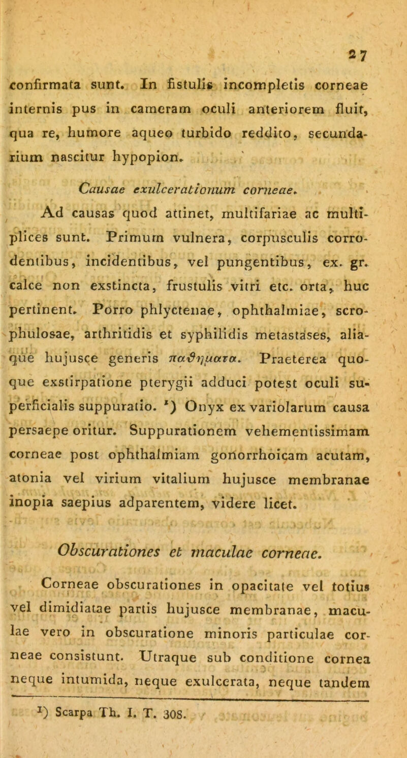 confirmata sunt. In fistulis incompletis corneae internis pus in cameram oculi anteriorem fluit, qua re, humore aqueo turbido reddito, secunda- rium nascitur hypopion. Causae exulcerationum corneae» Ad causas quod attinet, multifariae ac multi- plices sunt. Primum vulnera, corpusculis corro- dentibus, incidentibus, vel pungentibus, ex. gr. calce non exstincta, frustulis vitri etc. orta, huc pertinent. Porro phlyctenae, Ophthalmiae, scro- phulosae, arthritidis et syphilidis metastases, alia- que hujusce generis na^^uctra. Praeterea quo- que exstirpatione pterygii adduci potest oculi su- perficialis suppuratio. *) Onyx ex variolarum causa persaepe oritur. Suppurationem vehementissimam corneae post ophthalmiam gonorrhoicam acutam, atonia vel virium vitalium hujusce membranae inopia saepius adparentem, videre licet. Obscurationes et maculae corneae. Corneae obscurationes in opacitate vel totiu* vel dimidiatae partis hujusce membranae, macu- lae vero in obscuratione minoris particulae cor- neae consistunt. Utraque sub conditione cornea neque intumida, neque exulcerata, neque tandem