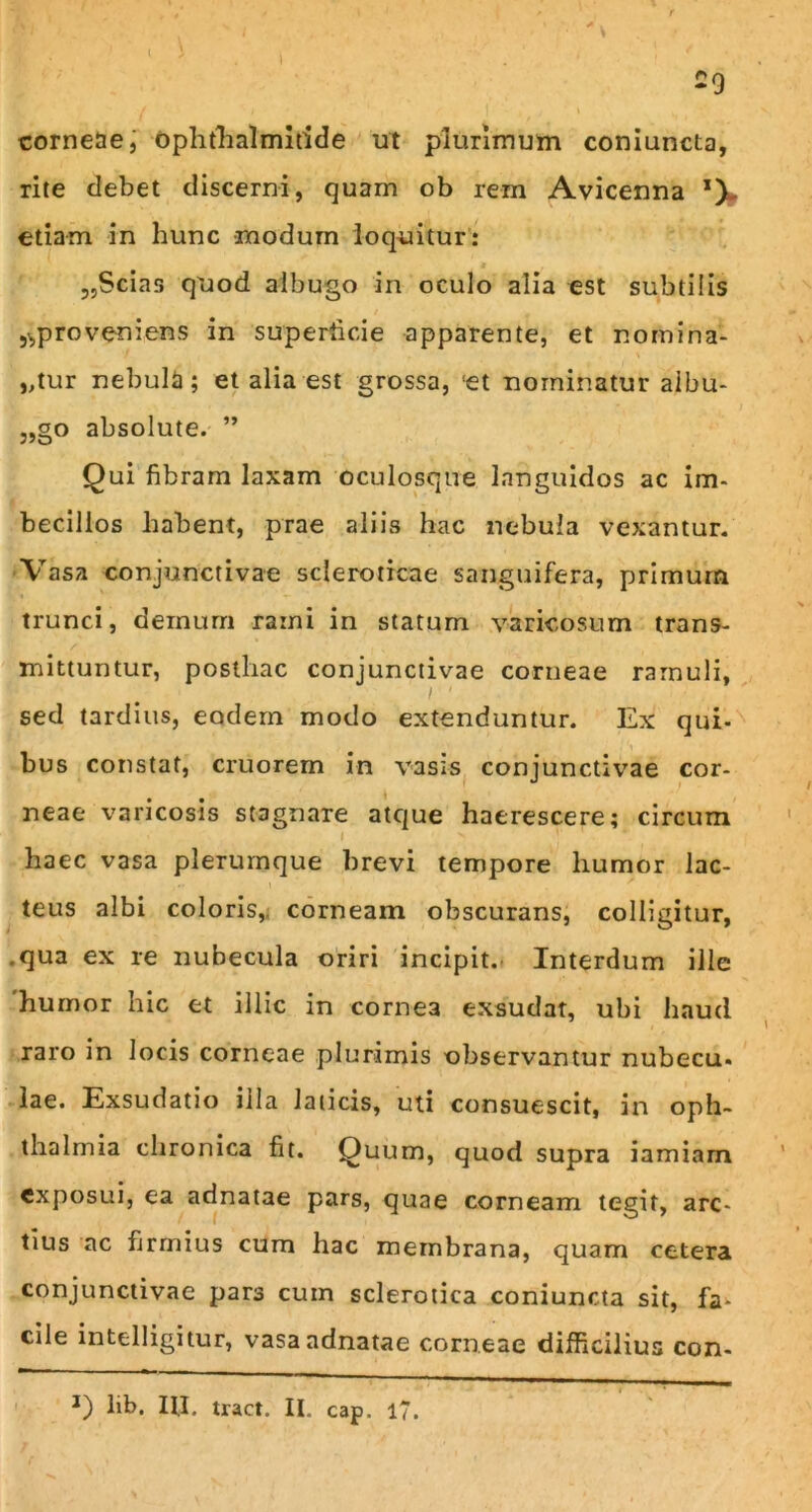 corneae, ophthalmitide ut plurimum coniuncta, rite debet discerni, quam ob rem Avicenna *)w etiam in hunc modum loquitur: „Scias quod albugo in oculo alia est subtilis 5^proveniens in superficie apparente, et nomina- ntur nebula; et alia est grossa, !et nominatur albu- „go absolute. ” Qui fibram laxam oculosque languidos ac im- becillos habent, prae aliis hac nebula vexantur. Vasa conjunctivae scleroticae sanguifera, primum trunci, demum rami in statum varicosum trans- mittuntur, posthac conjunctivae corneae ramuli, sed tardius, eodem modo extenduntur. Ex qui- bus constat, cruorem in vasis conjunctivae cor- • • _ neae varicosis stagnare atque haerescere; circum I haec vasa plerumque brevi tempore humor lac- teus albi coloris, corneam obscurans, colligitur, .qua ex re nubecula oriri incipit. Interdum ille humor hic et illic in cornea exsudat, ubi haud raro in Jocis corneae plurimis observantur nubecu- lae. Exsudatio illa laticis, uti consuescit, in Oph- thalmia chronica fit. Quum, quod supra iamiarn exposui, ea adnatae pars, quae corneam tegit, arc- tius ac firmius cum hac membrana, quam cetera conjunctivae pars cum sclerotica coniuncta sit, fa- cile intelligitur, vasa adnatae corneae difficilius con-