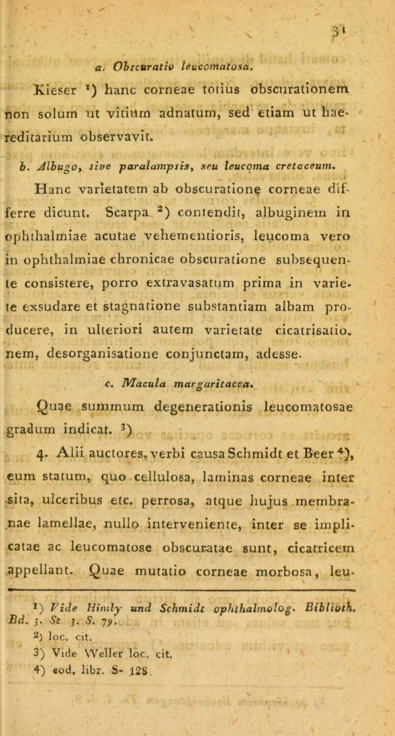 s. a. Obscuratio leucomatosa. Kieser *) hanc corneae totius obscurationem non solum ut vitiiim adnatum, sed etiam ut hae- reditarium observavit. ; ' . r i ii’ »*■ 1 „ h - ^ ~ > b. dlbugo, sive paralampsis, seu leucoma cretaceum. Hanc varietatem ab obscuratione corneae dif- ferre dicunt. Scarpa * 2) contendit, albuginem in Ophthalmiae acutae vehementioris, leucoma vero in Ophthalmiae chronicae obscuratione subsequen- te consistere, porro extravasatum prima in varie- te exsudare et stagnatione substantiam albam pro- ducere, in ulteriori autem varietate cicatrisatio. nem, desorganisatione conjunctam, adesse. c. Macula margaritacea. O - • • 1 It' Quae summum degenerationis leucomatosae gradum indicat. 3) 4. Alii auctores, verbi causa Schmidt et Beer 4), eum statum, quo cellulosa, laminas corneae inter sita, ulceribus etc. perrosa, atque hujus membra- nae lamellae, nullo interveniente, inter se impli- catae ac leucomatose obscuratae sunt, cicatricem appellant. Quae mutatio corneae morbosa, leu* *) Vide Himly und Schmidt ophlhalmolog, Biblioth. Bd. 5. St 3. S. 7?. loc. cit. 3) Vide VVeller loc. cit. 4) eod, libr. S- 12$. \