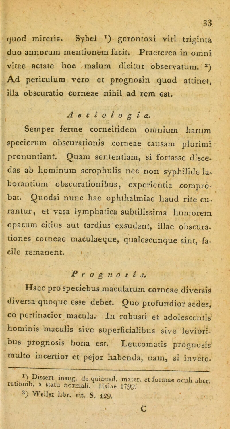 quod mireris. Sybel *) gerontoxi viri triginta duo annorum mentionem facit. Praeterea in omni vitae aetate hoc /malum dicitur observatum. 2) Ad periculum vero et prognosin quod attinet, illa obscuratio corneae nihil ad rem est. Aetiologia. Semper ferme corneitidem omnium harum specierum obscurationis corneae causam plurimi pronuntiant. Quam sententiam, si fortasse disce- das ab hominum scrophulis nec non syphilide la- borantium obscurationibus, experientia compro- bat. Quodsi nunc hae Ophthalmiae haud rite cu- rantur, et vasa lymphatica subtilissima humorem opacum citius aut tardius exsudant, illae obscura- tiones corneae maculaeque, qualescunque sint, fa- cile remanent. Prognosi Si Haec prospeciebus macularum corneae diversis diversa quoque esse debet. Quo profundior sedes, eo pertinacior macula. In robusti et adolescentis hominis maculis sive superficialibus sive leviori- bus prognosis bona est. Leucomatis prognosis multo incertior et pejor habenda, nam, si invete- • J^lssert inaug. de quibusd. mater, et formae oculi aber, ratiOmb. a statu normali. Halae 1799. 2) Weller libr. eit. 5. 129. c