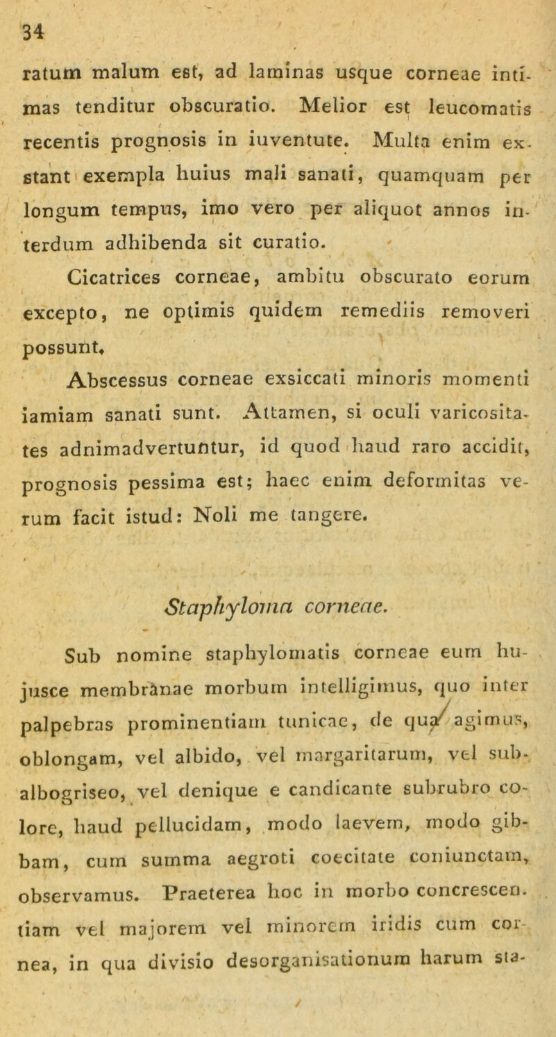 ratum malum est, ad laminas usque corneae inti- \ mas tenditur obscuratio. Melior est leucomatis recentis prognosis in iuventute. Multa enim ex- stant ' exempla huius mali sanati, quamquam per longum tempus, imo vero per aliquot annos in- terdum adhibenda sit curatio. Cicatrices corneae, ambitu obscurato eorum excepto, ne optimis quidem remediis removeri possunt* Abscessus corneae exsiccati minoris momenti iamiam sanati sunt. Attamen, si oculi varicosita- tes adnimadvertuntur, id quod haud raro accidit, prognosis pessima est; haec enim deformitas ve- rum facit istud: Noli me tangere. ✓ ' i * Staphyloma corneae. Sub nomine staphylomatis corneae eum hu- jusce membranae morbum intelligimus, quo inter palpebras prominentiam tunicae, de qua/ agimus, oblongam, vel albido, vel margaritarum, vel sub- albogriseo, vel denique e candicante subrubro co- lore, haud pellucidam, modo laevem, modo gib- bam, cum summa aegroti coecitate coniunctam, observamus. Praeterea hoc in morbo concrescen. tiam vel majorem, vel minorem iridis cum coi nea, in qua divisio desorganisationura harum sta- /