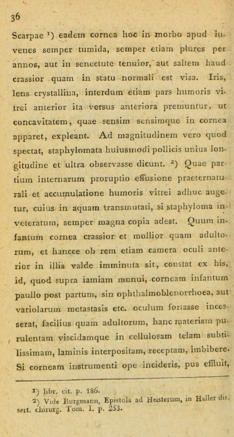 I y Scarpae *) eadem cornea hoc in morbo apud iu- venes sernper tumida, sernper etiam plures per annos, aut in senectute tenuior, aut saltem haud crassior quam in st3tu normali est visa. Iris, lens crystallina, interdum etiam pars humoris vi- / trei anterior ita versus anteriora premuntur, ut concavitatem, quae sensim sensimque in cornea apparet, expleant. Ad magnitudinem vero quod \ spectat, staphylomata huiusmodi pollicis unius lon- gitudine et ultra observasse dicunt. 1 2) Quae par- tium internarum proruptio effusione praeternatu rali et accumulatione humoris vitrei adhuc auge- tur, cuius in aquam transrnutati, si staphyloma in- veteratum, sernper magna copia adest. Quum in- f an tum cornea crassior et mollior quam adulto- rum, et hancce ob rem etiam camera oculi ante- rior in illis valde imminuta sit, constat ex his, id, quod supra iamiam monui, corneam infantum paullo post partum, sin ophthalmoblenorrhoea, aut variolarutn metastasis etc. oculum fortasse inces- serat, facilius quam adultorum, hanc materiam pu- rulentam viscidamque in cellulosam telam subti- lissimam, laminis interpositam, receptam, imbibere. Si corneam instrumenti ope incideris, pus effluit, 1) libr. cit. p. 186. 2) Vide Burgmann, Epistola ad Heisterum, in Haller dis. sert. chirurg. Tom. I. p. 253.