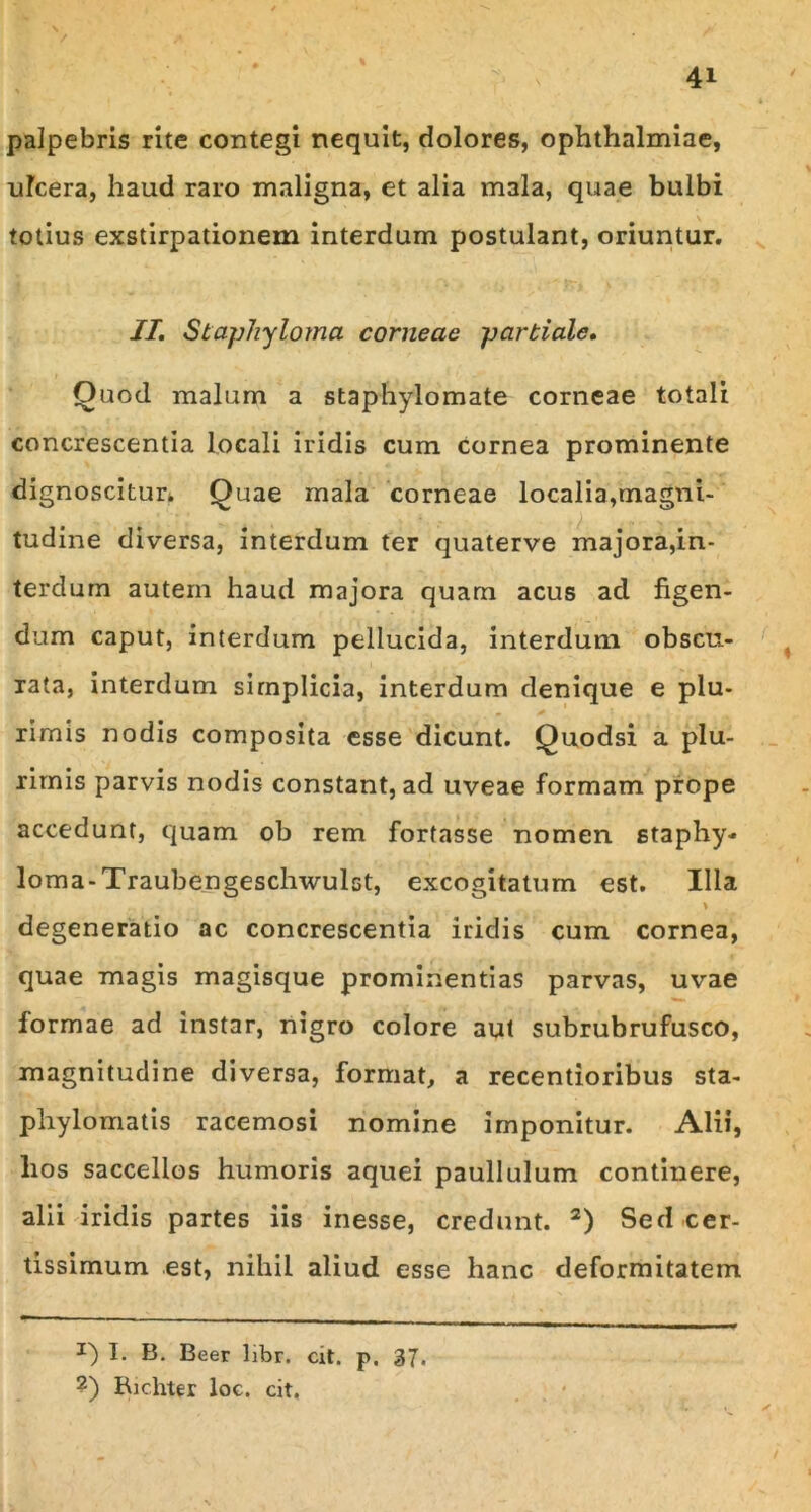 palpebris rite contegi nequit, dolores, Ophthalmiae, ulcera, haud raro maligna, et alia mala, quae bulbi totius exstirpationem interdum postulant, oriuntur. II. Sfaphylpma corneae partiale. Quod malum a staphylomate corneae totali concrescentia locali iridis cum cornea prominente dignoscitur. Quae mala corneae localia,magni- tudine diversa, interdum ter quaterve majora,in- terdum autem haud majora quam acus aci figen- dum caput, interdum pellucida, interdum obscu- rata, interdum simplicia, interdum denique e plu- rimis nodis composita esse dicunt. Quodsi a plu- rimis parvis nodis constant, ad uveae formam prope accedunt, quam ob rem fortasse nomen 6taphy- loma-Traubengeschwulst, excogitatum est. Illa \ degeneratio ac concrescentia iridis cum cornea, quae magis magisque prominentias parvas, uvae formae ad instar, nigro colore aut subrubrufusco, magnitudine diversa, format, a recentioribus sta- phylomatis racemosi nomine imponitur. Alii, lios saccellos humoris aquei paullulum continere, alii iridis partes iis inesse, credunt. 2) Sed cer- tissimum est, nihil aliud esse hanc deformitatem J) I. B. Beer libr. cit. p. 37. ?) Richter loc. cit.