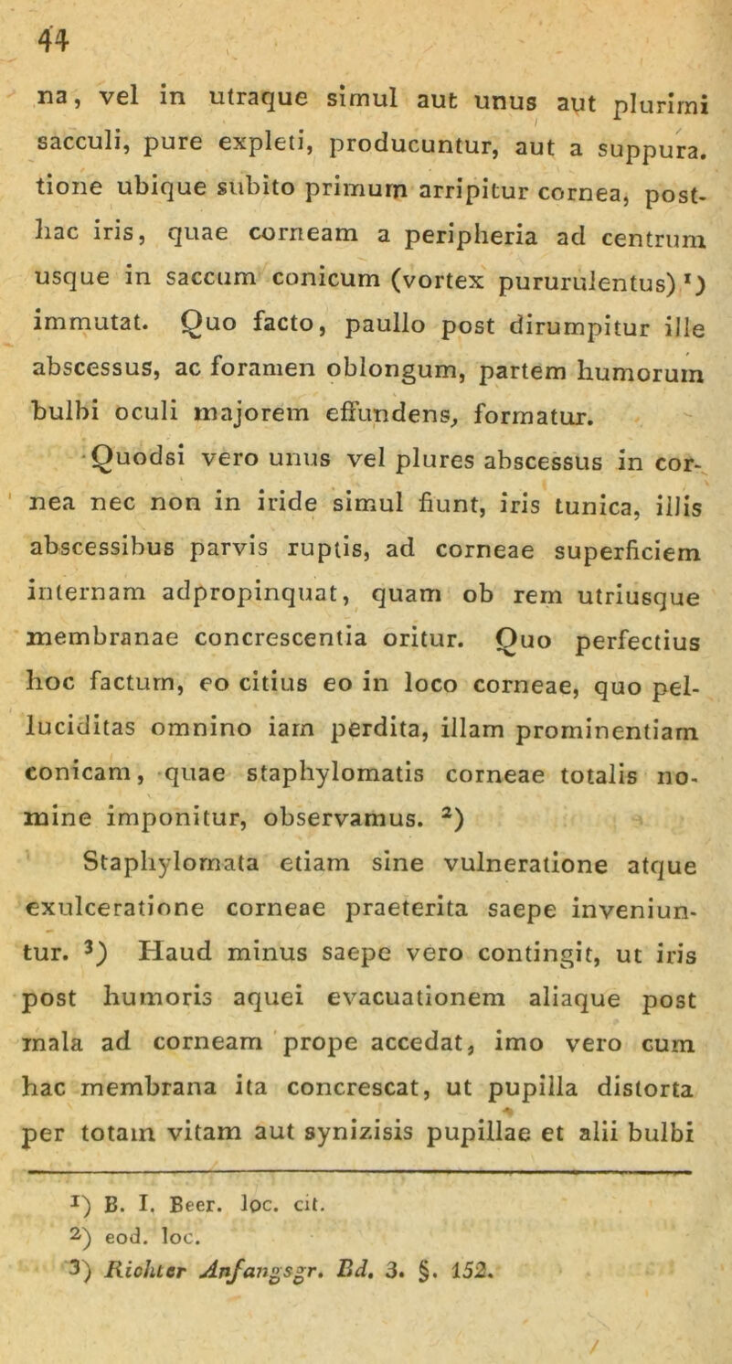 H3 5 vel in utraque simul aut unus aut plurimi i * sacculi, pure expleti, producuntur, aut a suppura, tione ubique subito primum arripitur cornea, post- hac iris, quae corneam a peripheria ad centrum usque in saccum conicum (vortex pururulentus) l) immutat. Quo facto, paullo post dirumpitur ille abscessus, ac foramen oblongum, partem humorum bulbi oculi majorem effundens, formatur. Quodsi vero unus vel plures abscessus in cor- nea nec non in iride simul fiunt, iris tunica, illis abscessibus parvis ruptis, ad corneae superficiem internam adpropinquat, quam ob rem utriusque membranae concrescentia oritur. Quo perfectius hoc factum, eo citius eo in loco corneae, quo pel- luciditas omnino iam perdita, illam prominentiam conicam, quae staphylomatis corneae totalis no- mine imponitur, observamus. 2) Staphylornata etiam sine vulneratione atque exulceratione corneae praeterita saepe inveniun- tur. 3) Haud minus saepe vero contingit, ut iris post humoris aquei evacuationem aliaque post mala ad corneam prope accedat, imo vero cum hac membrana ita concrescat, ut pupilla distorta per totam vitam aut synizisis pupillae et alii bulbi J) B. I. Beer. loc. cit. 2) eod. loc. 3) Richter Anfangsgr. Bd. 3. §. 152. /