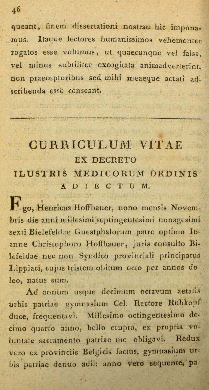 queant, finem dissertationi nostrae hic impona- mus. Itaque lectores humanissimos vehementer i . *• rogatos esse volumus, ut quaecunque vel falsa, vel minus subtiliter excogitata animadverterint, non praeceptoribus sed mihi meaeque aetati ad- scribenda esse censeant. CURRICULUM VITAE EX DECRETO ILUSTRIS MEDICORUM ORDINIS ADIECTUM. u iJ. go, Henricus Hofibauer, nono mensis Novem- bris die anni millesimi septingentesimi nonagesimi sexti Bielefeldae Guestphalorurn patre optimo Io- anne Christophoro Hofibauer, juris consulto Bi. Icfeldae nec non Syndico provinciali principatus 1/ippiaci, cujus tristem obitum octo per annos do leo, natus sum. Ad annum usque decimum octavum aetatis urbis patriae gymnasium Cei. Rectore Ruhkopf duce, frequentavi. Millesimo octingentesimo de- cimo quarto anno, bello erupto* ex propria vo- luntate sacramento patriae me obligavi. Redux vero ex provinciis Belgicis laetus, gymnasium ur- bis patriae denuo adii: anno vero sequente, pa