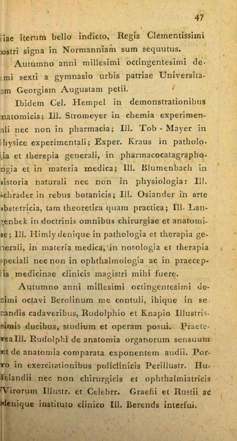 iiae iterum bello indicto, Regis Clementissimi ostri signa in Normanniam sum sequutus. Autumno anni millesimi octingentesimi de- mi sexti a gymnasio urbis patriae XJmversita- 2m Georgiarn Augustam petii. * Ibidem Cei. Hempel in demonstrationibus natomicis; 111. Stromeyer in chemia experimen- ali nec non in pharmacia; 111. Tob - Mayer in hysice experimentali; Exper. Kraus in patholo. ia et therepia generali, in pharmacocatagrapho- ogia et in materia medica; 111. Blumenbach in listoria naturali nec non in physiologia: III. >chrader in rebus botanicis; 111. Osiander in arte «bstetricia, tam theoretica quam practica; 111. Lan- *enbek in doctrinis omnibus chirurgiae et anatorni- le; 111. Himly denique in pathologia et therapia ge- nerali, in materia medica, in nosologia et therapia -peciali nec non in ophthalmologia ac in praecep- is medicinae clinicis magistri mihi fuere. Autumno anni millesimi octingentesimi de- cimi octavi Berolinum me contuli, ibique in se candis cadaveribus, Rudolphio et Knapio Illustris- simis ducibus, studium et operam posui. Praete- realll. Rudolphi de anatomia organorum sensuum et de anatomia comparata exponentem audii. Por- ro in exercitationibus policlinicis Perillustr. IIu- felandii nec non chirurgicis et ophthalmiatricis 'Virorum Illustr. et Celebrr. Graefii et Rustii ac «denique instituto clinico 111. Berends interfui. \ .i