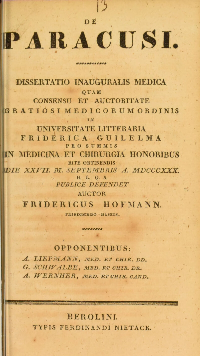 i»ARACU;SI. DISSERTATIO INAUGURARIS IMEDICA . I^UAM CONSENSU ET AUCTORITATE RATIOSI MEDICORUMORDINIS ' ' ' UNIVERSITATE LITTERARIA ' . F R 1 D E R I C A- , G'U l L E L M A PROSUMMIS IN IMEDICINA ET CHIRURGIA HONORIBUS RITE OBTINEiVDIS W^IE XXVII. M. SEPTEMBRIS A. MDCCCXXX. ' H. L. Q. S. PUBLICE DEFENDET < AUCTOR F RID E RI C U S H O F M A N N. FRIEDRCRGO JU ASSUS* / *• ( * / OPPONENTIBUS: A. LIEPMANN, med. et chir. dd, G. SCH7VALBE, mejd. et chir. dr. a. IVERNHER, MED. et chir. cand, ?, BEllOLINf. TfPIS FERDINANDI NIETACK. ■