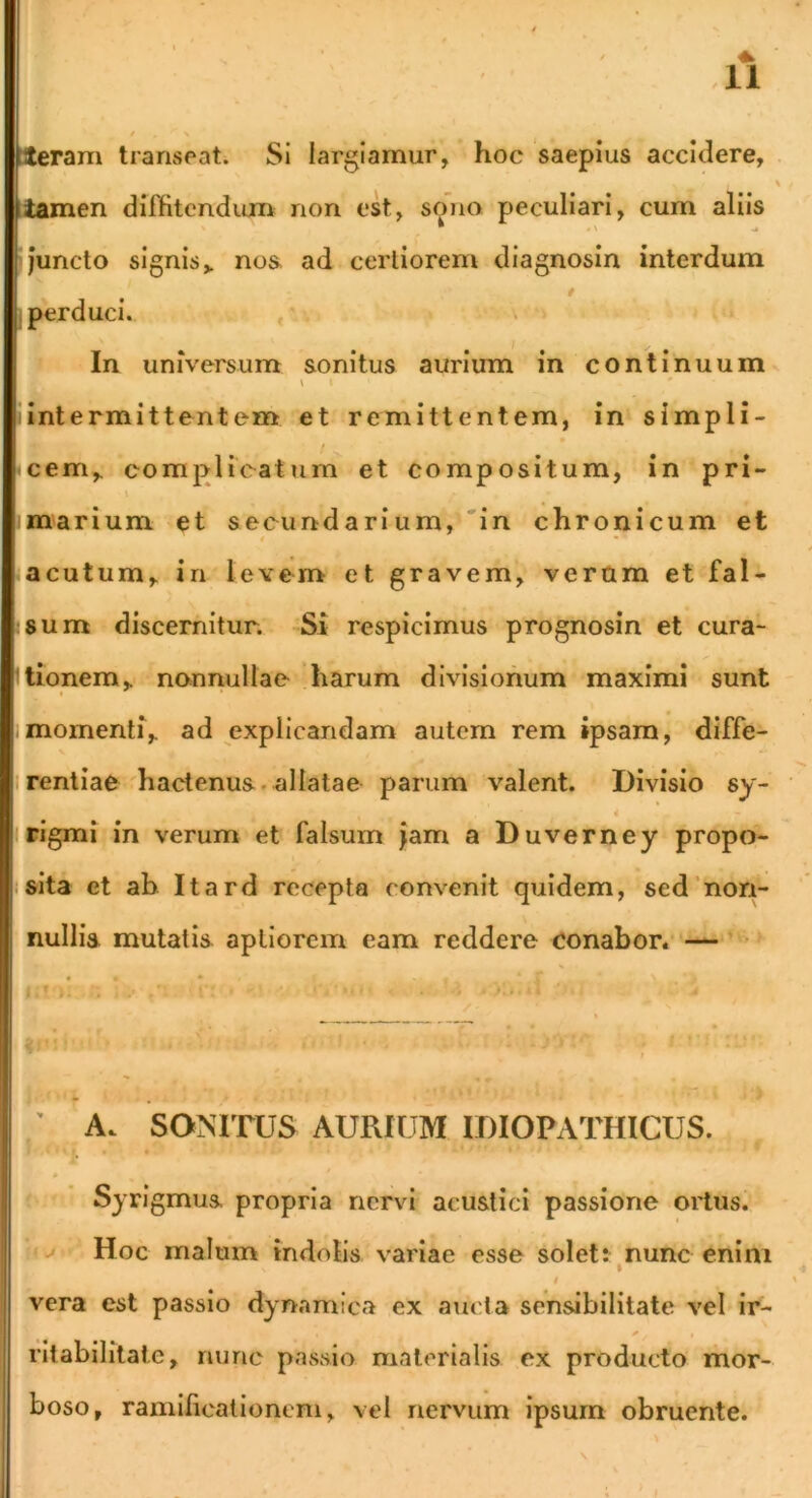 Steram transeat. Si largiamur, hoc saepius accidere, iamen dilBtendion non ek, sono peculiari, cum aliis >juncto signis,, noa ad certiorem diagnosin interdum f j perduci. , \ In universum sonitus aurium in continuum V I iintermittentem et remittentem, in simpli- • cem,. complicatum et compositum, in pri- t marium et secundarium, 'in chronicum et t • acutum, in levem et gravem, veram et fal- ;8um discernitur. Si respicimus prognosin et cura- Itionem, nonnullae 'harum divisionum maximi sunt .momenti, ad explicandam autem rem ipsam, diffe- I renliae 'hactenus. allatae parum valent. Divisio sy- 4 irigmi in verum et falsum jam a Duverney propo- isita et ab Itard recepta convenit quidem, sed'non- nullis mutatis aptiorem eam reddere conabor/ — • ; A. SONITUS AURIUM IDIOPATHICUS. Sjrigmus propria nervi acustici passione ortus. Hoc malum indolis variae esse solet: nunc enim I vera est passio dynamica ex aucta sensibilitate vel ir- ritabilitate, nunc passio materialis ex producto mor- boso, ramificationem, vel nervum ipsum obruente.