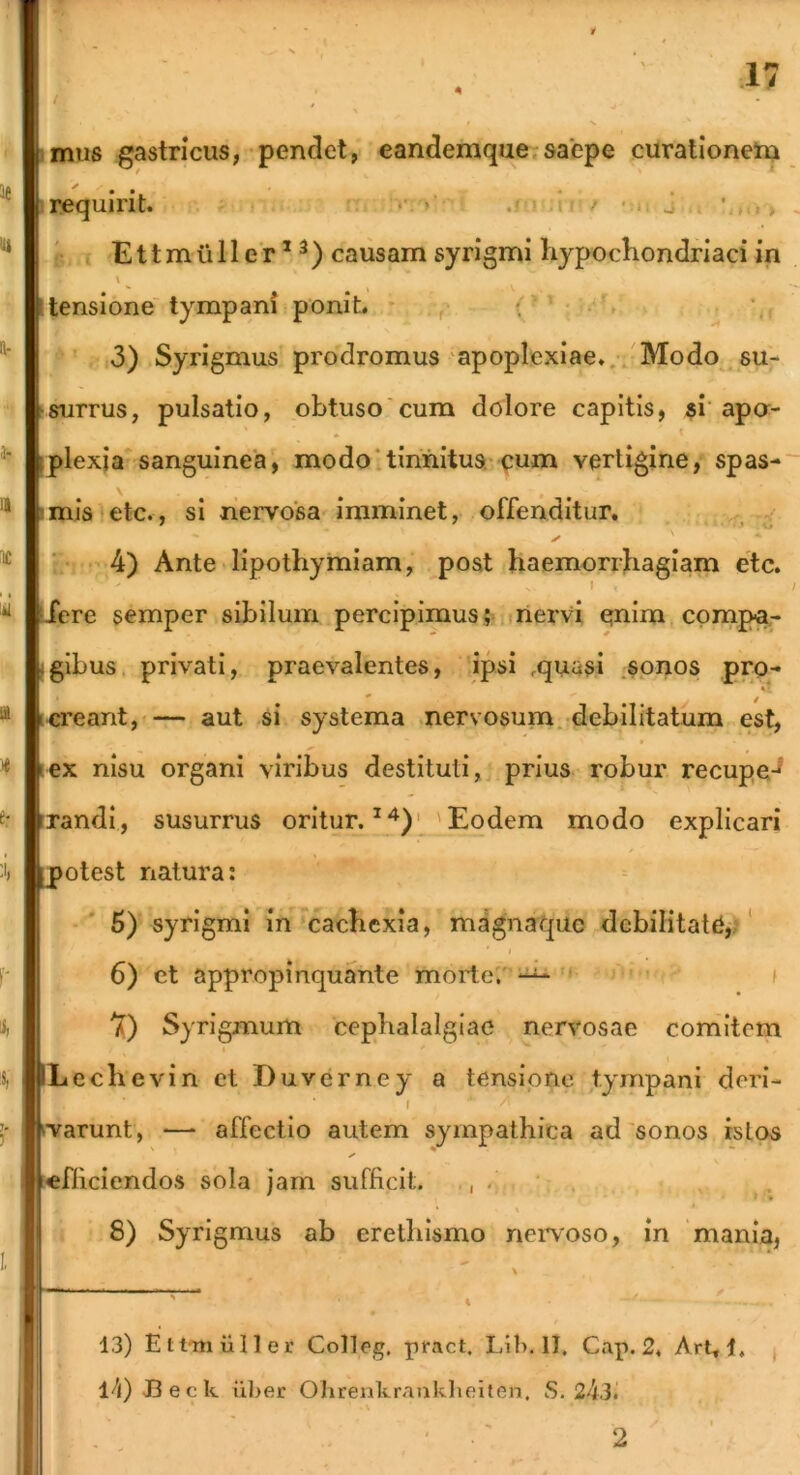 4 iimis gastricus, pendet, eandemque.saepe curationetu irequirit. i r; , i. / - i j . • , i E11 m u 11 e r * ^) causam syrigmi hypochondriaci in \ I tensione tympani poniL * , i • \ ' 3) Syrigmus prodromus apoplexiae.,. Modo . su- surrus, pulsatio, obtuso'cum dolore capitis, si’apa- plexja sanguinea, modotinnitus-x^um vertigine, spas-~ imia etc., si nervosa imminet, offenditur, 4) Ante lipothymiam, post haemorrhagiam etc. - I / Jere semper sibilum percipimusnervi enim compar (glbus, privati, praevalentes, ipsi .quasi .sonos pro- icreant,»— aut si systema .nervosum, debilitatum est, lex nisu organi viribus destituti, prius robur recupe-^ irandi, susurrus oritur. 'Eodem modo explicari potest natura: 6) syrigmi in cachexia, magnaquc debilitata,/' 6) et appropinquante morte'.''“' ' f 7) Syrigmum cephalalgiae nervosae comitem Lechevin et Duverney a tensione tympani deri- I ^va^unt, — affectio autem sympathica ad 'sonos istos [«fheiendos sola jam sufficit. , . , 8) Syrigmus ab erethismo nei^voso, in 'mania, 13) Ett-muller Colleg, pract. Lib. 11. Cap. 2. Art, 1, l^i)JBeck uljer Ohrenkranklieiten. S. 243. I 2