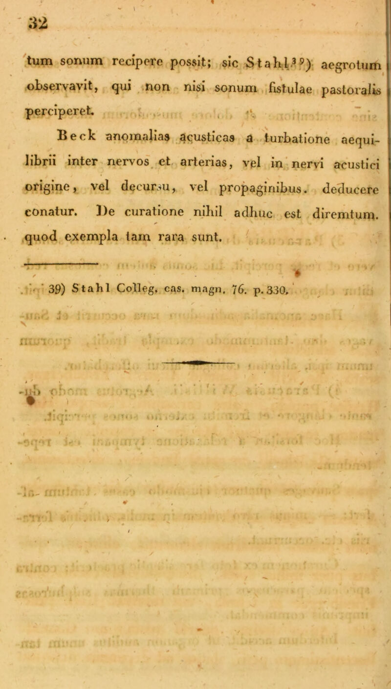 32 / . tum sonum recipere possit; sic Stahl.^®): aegrotum observavit, qui -.non - nisi sonum fistulae pastoralis perciperet Beck anomalias 4<;usticas a ..turbatione aequi- \ librii inter nervos, et arterias, vel in'nervi acustici origine, vel decursu, vel propaginibus, deducere conatur. De curatione nihil adhuc, est diremtum. quod exempla tam rara sunt. • r-i tj. > ‘39) Stahl Colleg. cas. magn. 76. p.330.' i w f f 'jifT' -iji... J V r-^1 !• -! • > l.. !;;• >jd) rb-'’ . - ✓ ^r. T i' .iiqr ‘ u J'■ <( ((i.rr ■'li i • • i»»I I ' ' r' ' • ^ 5 V*» f- N '■ *? . ij; : ;b