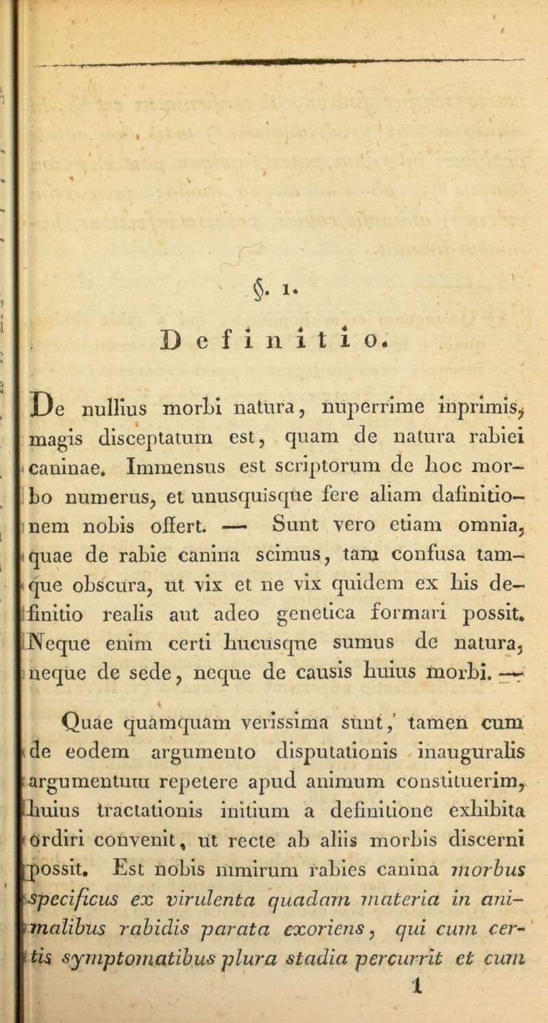 t ' §• 1- De nullius morLi natura, nuperrime inprimis^ magis disceptatum est, cjuam de natura raLiei • caninae* Immensus est scriptorum de hoc mor- bo numerus, et unusquisque fere aliam dalinltlo- nem nobis offert. — Sunt vero etiam omnia, <quae de rabie canina scimus, tam confusa tam- que obscura, ut vix et ne vix quidem ex his de— i finitio realis aut adeo genetica formari possit. Neque enim certi hucusque sumus de natura, . neque de sede, neque de causis huius morbi. Quae quamquam verissima sunt,' tamen cum ide eodem argumento disputationis ^ Inauguralis argumentum repetere apud animum constituerim, huius tractationis initium a definitione exhibita Ordiri convenit, ut recte ab aliis morbis discerni possit. Est nobis mmlrnm rabies canina morbus •specificus ex virulenta quadam materia in ani- rmalibus rabidis parata exoriens, qui cum cer-' symptomatibus plura stadia percurrit et cum 1