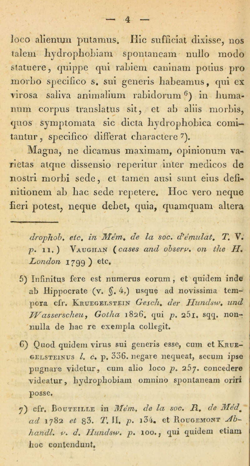 loco alienmn putamus. Hic sufficiat dixisse, uos talem hydrophobiam spomaiieam uullo modo statuere, quippe qui rabiem caninam potius pro morbo specilico s* sui generis habeamus, qui ex virosa saliva animalium rabidorum in huma- num corpus translatus sit, et ab aliis morbis, quos symptomata sic dicta hydrophobica comi- tantur , specilico differat charactere Ma gua, ne dicamus maximam, opinionum va- rietas atque dissensio reperitur inter medicos de nostri morbi sede, et tamen ausi sunt eius defi- nitionem'ab hac sede rep-etere. Hoc vero neque fieri potest, neque debet, quia, quamquam altera drojphoht ete, in de la soc. d^emulat, T, V. p. 11.) Vaugiian (^cases and ohseru, on the H, London 1799) etc. 5) Infinitus fere est numerus eorum, et quidem inde ab Hippocrate (v* 4,) usque ad novissima tem- pora cfr. Kruegelstein Gesch^ der Jlundsw^ und TVassersclieuy Gotha 1826, qui p. aSi. sqq, non- 'nulla de Iiac re exempla collegit. G) Quod quidem virus sui generis esse, cum et Keue- GELSTEiNUS 1, c. p. 336. iiegaie nequeat, secum ipse pugnare videtur, cum alio loco p. 267. concedere videatur, hydrophobiam omnino spontaneam oriri posse. , 7) cfr. Bouteille in Mem, de la soc, R, de Mdd^ ad 1782 et 83. 2\ II. p. i34, et Rouoemont handl, v, d, llundsw. p, loo., qui quidem etiam lioc contendunt»